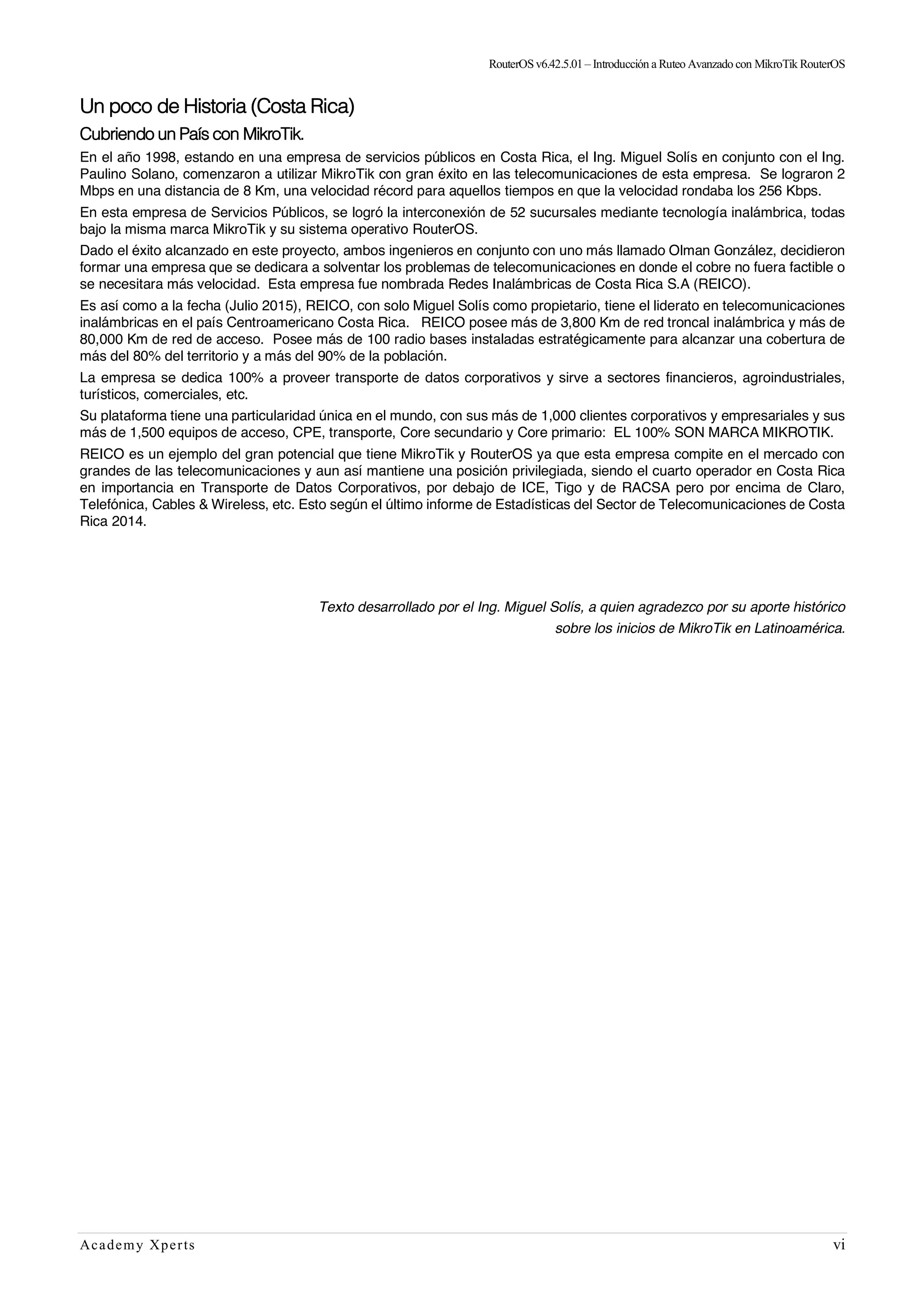 RouterOSv6.42.5.01– Introducción a Ruteo Avanzado con MikroTik RouterOS
Academy Xperts vi
Un poco de Historia (Costa Rica)
Cubriendo un País con MikroTik.
En el año 1998, estando en una empresa de servicios públicos en Costa Rica, el Ing. Miguel Solís en conjunto con el Ing.
Paulino Solano, comenzaron a utilizar MikroTik con gran éxito en las telecomunicaciones de esta empresa. Se lograron 2
Mbps en una distancia de 8 Km, una velocidad récord para aquellos tiempos en que la velocidad rondaba los 256 Kbps.
En esta empresa de Servicios Públicos, se logró la interconexión de 52 sucursales mediante tecnología inalámbrica, todas
bajo la misma marca MikroTik y su sistema operativo RouterOS.
Dado el éxito alcanzado en este proyecto, ambos ingenieros en conjunto con uno más llamado Olman González, decidieron
formar una empresa que se dedicara a solventar los problemas de telecomunicaciones en donde el cobre no fuera factible o
se necesitara más velocidad. Esta empresa fue nombrada Redes Inalámbricas de Costa Rica S.A (REICO).
Es así como a la fecha (Julio 2015), REICO, con solo Miguel Solís como propietario, tiene el liderato en telecomunicaciones
inalámbricas en el país Centroamericano Costa Rica. REICO posee más de 3,800 Km de red troncal inalámbrica y más de
80,000 Km de red de acceso. Posee más de 100 radio bases instaladas estratégicamente para alcanzar una cobertura de
más del 80% del territorio y a más del 90% de la población.
La empresa se dedica 100% a proveer transporte de datos corporativos y sirve a sectores financieros, agroindustriales,
turísticos, comerciales, etc.
Su plataforma tiene una particularidad única en el mundo, con sus más de 1,000 clientes corporativos y empresariales y sus
más de 1,500 equipos de acceso, CPE, transporte, Core secundario y Core primario: EL 100% SON MARCA MIKROTIK.
REICO es un ejemplo del gran potencial que tiene MikroTik y RouterOS ya que esta empresa compite en el mercado con
grandes de las telecomunicaciones y aun así mantiene una posición privilegiada, siendo el cuarto operador en Costa Rica
en importancia en Transporte de Datos Corporativos, por debajo de ICE, Tigo y de RACSA pero por encima de Claro,
Telefónica, Cables & Wireless, etc. Esto según el último informe de Estadísticas del Sector de Telecomunicaciones de Costa
Rica 2014.
Texto desarrollado por el Ing. Miguel Solís, a quien agradezco por su aporte histórico
sobre los inicios de MikroTik en Latinoamérica.
 