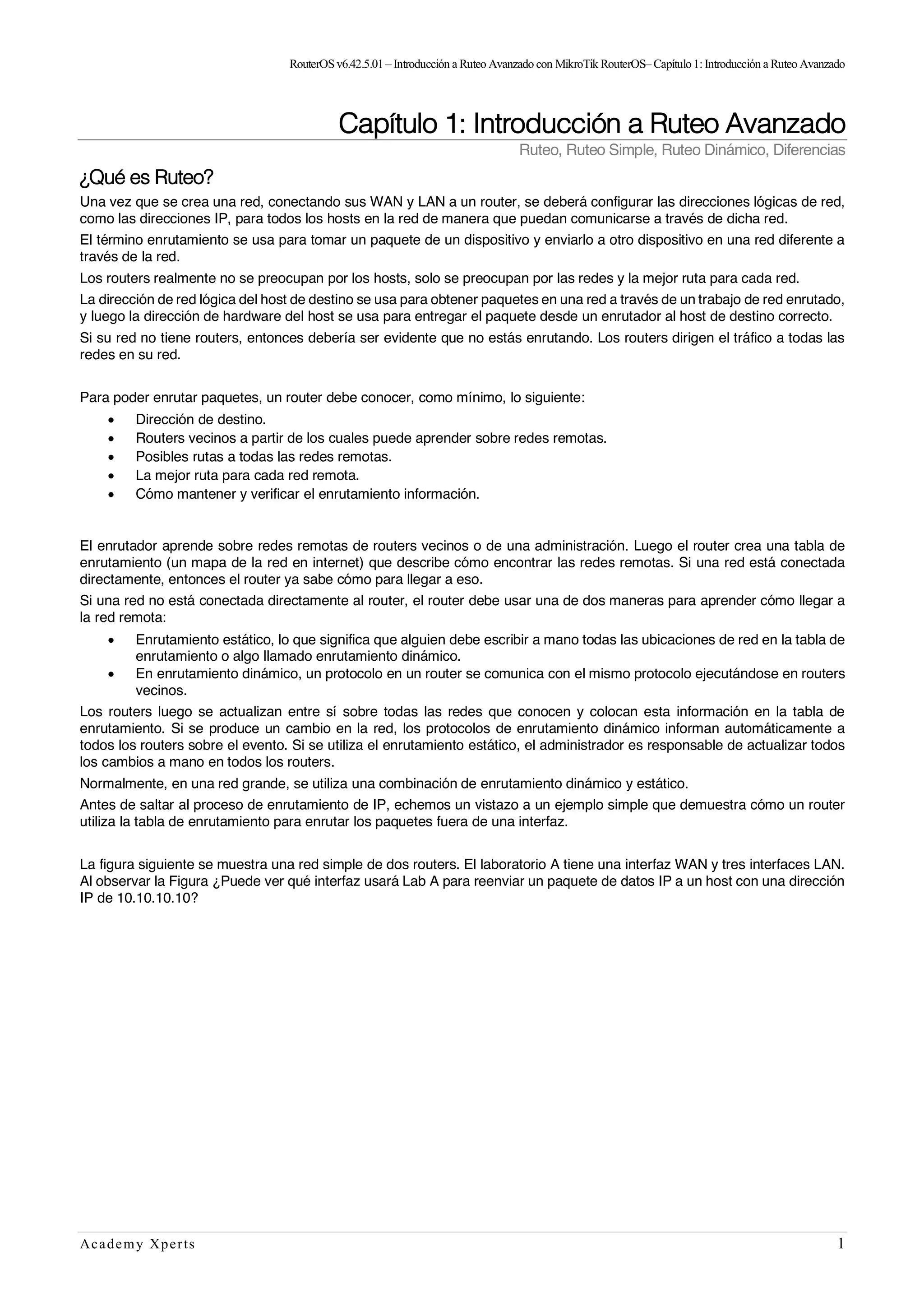 RouterOSv6.42.5.01– Introducción a Ruteo Avanzado con MikroTik RouterOS– Capítulo1:Introducción a Ruteo Avanzado
Academy Xperts 1
Capítulo 1: Introducción a Ruteo Avanzado
Ruteo, Ruteo Simple, Ruteo Dinámico, Diferencias
¿Qué es Ruteo?
Una vez que se crea una red, conectando sus WAN y LAN a un router, se deberá configurar las direcciones lógicas de red,
como las direcciones IP, para todos los hosts en la red de manera que puedan comunicarse a través de dicha red.
El término enrutamiento se usa para tomar un paquete de un dispositivo y enviarlo a otro dispositivo en una red diferente a
través de la red.
Los routers realmente no se preocupan por los hosts, solo se preocupan por las redes y la mejor ruta para cada red.
La dirección de red lógica del host de destino se usa para obtener paquetes en una red a través de un trabajo de red enrutado,
y luego la dirección de hardware del host se usa para entregar el paquete desde un enrutador al host de destino correcto.
Si su red no tiene routers, entonces debería ser evidente que no estás enrutando. Los routers dirigen el tráfico a todas las
redes en su red.
Para poder enrutar paquetes, un router debe conocer, como mínimo, lo siguiente:
• Dirección de destino.
• Routers vecinos a partir de los cuales puede aprender sobre redes remotas.
• Posibles rutas a todas las redes remotas.
• La mejor ruta para cada red remota.
• Cómo mantener y verificar el enrutamiento información.
El enrutador aprende sobre redes remotas de routers vecinos o de una administración. Luego el router crea una tabla de
enrutamiento (un mapa de la red en internet) que describe cómo encontrar las redes remotas. Si una red está conectada
directamente, entonces el router ya sabe cómo para llegar a eso.
Si una red no está conectada directamente al router, el router debe usar una de dos maneras para aprender cómo llegar a
la red remota:
• Enrutamiento estático, lo que significa que alguien debe escribir a mano todas las ubicaciones de red en la tabla de
enrutamiento o algo llamado enrutamiento dinámico.
• En enrutamiento dinámico, un protocolo en un router se comunica con el mismo protocolo ejecutándose en routers
vecinos.
Los routers luego se actualizan entre sí sobre todas las redes que conocen y colocan esta información en la tabla de
enrutamiento. Si se produce un cambio en la red, los protocolos de enrutamiento dinámico informan automáticamente a
todos los routers sobre el evento. Si se utiliza el enrutamiento estático, el administrador es responsable de actualizar todos
los cambios a mano en todos los routers.
Normalmente, en una red grande, se utiliza una combinación de enrutamiento dinámico y estático.
Antes de saltar al proceso de enrutamiento de IP, echemos un vistazo a un ejemplo simple que demuestra cómo un router
utiliza la tabla de enrutamiento para enrutar los paquetes fuera de una interfaz.
La figura siguiente se muestra una red simple de dos routers. El laboratorio A tiene una interfaz WAN y tres interfaces LAN.
Al observar la Figura ¿Puede ver qué interfaz usará Lab A para reenviar un paquete de datos IP a un host con una dirección
IP de 10.10.10.10?
 