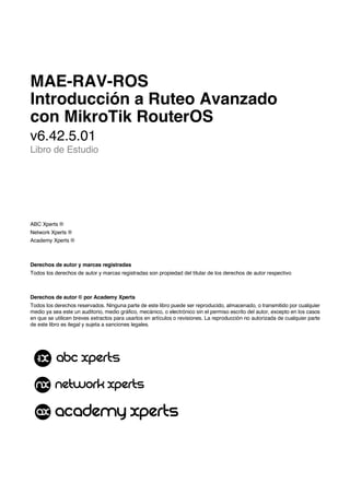 MAE-RAV-ROS
Introducción a Ruteo Avanzado
con MikroTik RouterOS
v6.42.5.01
Libro de Estudio
ABC Xperts ®
Network Xperts ®
Academy Xperts ®
Derechos de autor y marcas registradas
Todos los derechos de autor y marcas registradas son propiedad del titular de los derechos de autor respectivo
Derechos de autor © por Academy Xperts
Todos los derechos reservados. Ninguna parte de este libro puede ser reproducido, almacenado, o transmitido por cualquier
medio ya sea este un auditorio, medio gráfico, mecánico, o electrónico sin el permiso escrito del autor, excepto en los casos
en que se utilicen breves extractos para usarlos en artículos o revisiones. La reproducción no autorizada de cualquier parte
de este libro es ilegal y sujeta a sanciones legales.
 