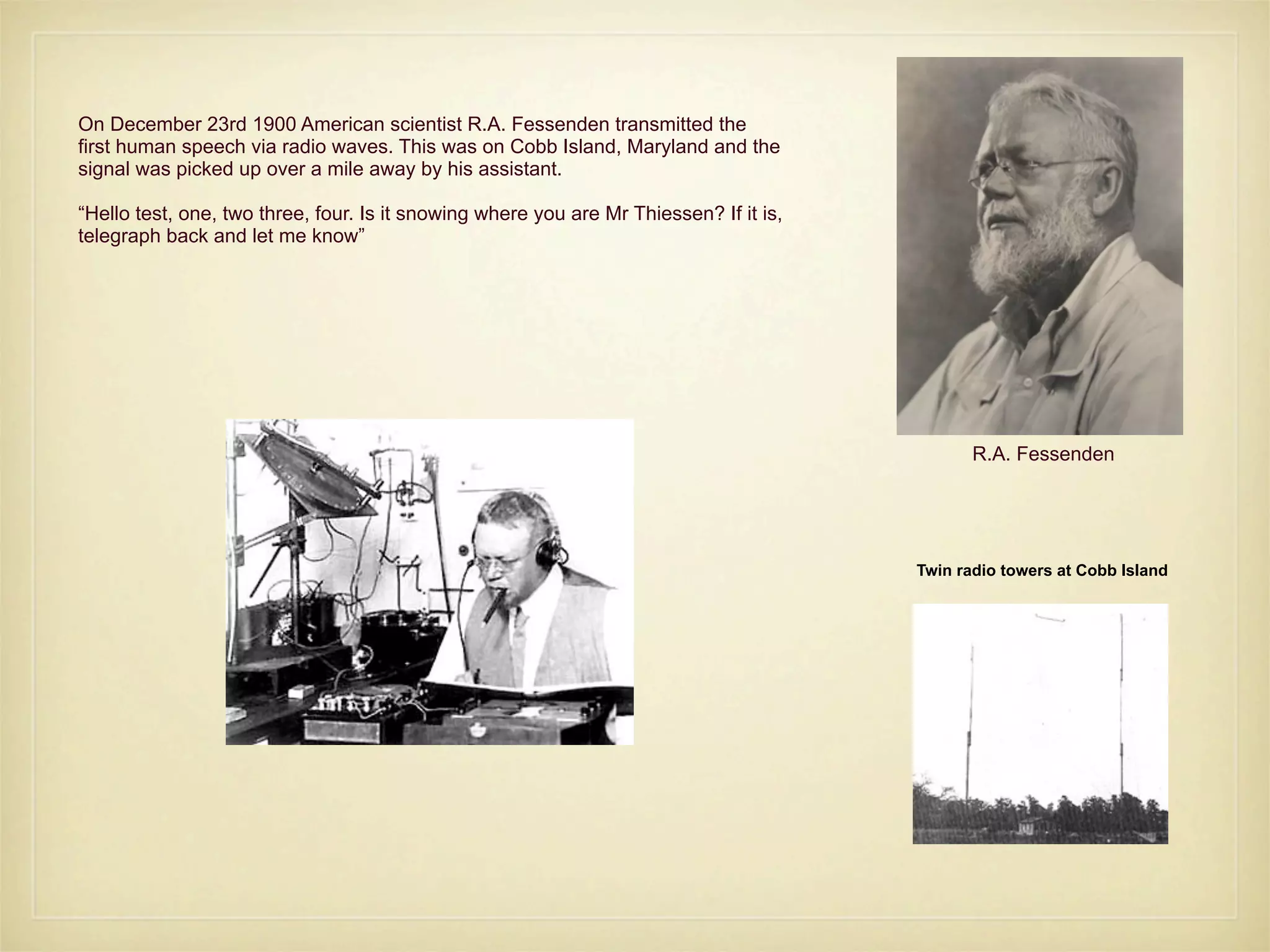 On December 23rd 1900 American scientist R.A. Fessenden transmitted the
first human speech via radio waves. This was on Cobb Island, Maryland and the
signal was picked up over a mile away by his assistant.

“Hello test, one, two three, four. Is it snowing where you are Mr Thiessen? If it is,
telegraph back and let me know”




                                                                                               R.A. Fessenden




                                                                                        Twin radio towers at Cobb Island
 