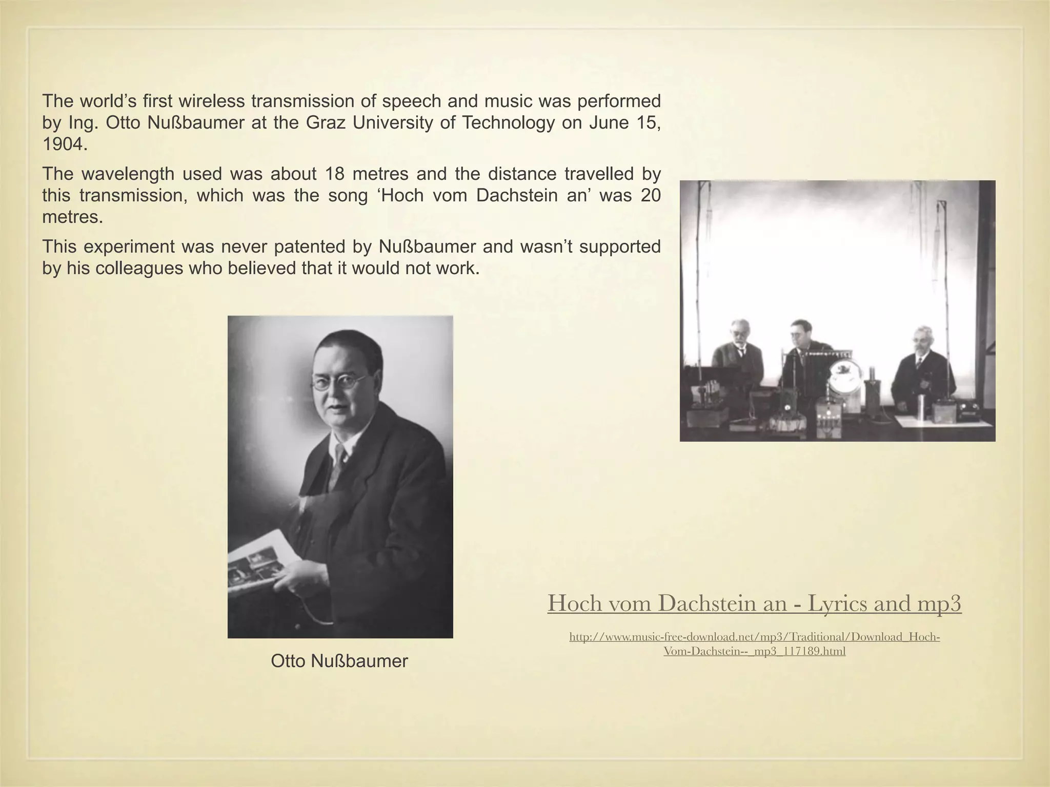 The world’s first wireless transmission of speech and music was performed
by Ing. Otto Nußbaumer at the Graz University of Technology on June 15,
1904.
The wavelength used was about 18 metres and the distance travelled by
this transmission, which was the song ‘Hoch vom Dachstein an’ was 20
metres.
This experiment was never patented by Nußbaumer and wasn’t supported
by his colleagues who believed that it would not work.




                                                           Hoch vom Dachstein an - Lyrics and mp3
                                                              http://www.music-free-download.net/mp3/Traditional/Download_Hoch-
                                                                               Vom-Dachstein--_mp3_117189.html
                          Otto Nußbaumer
 