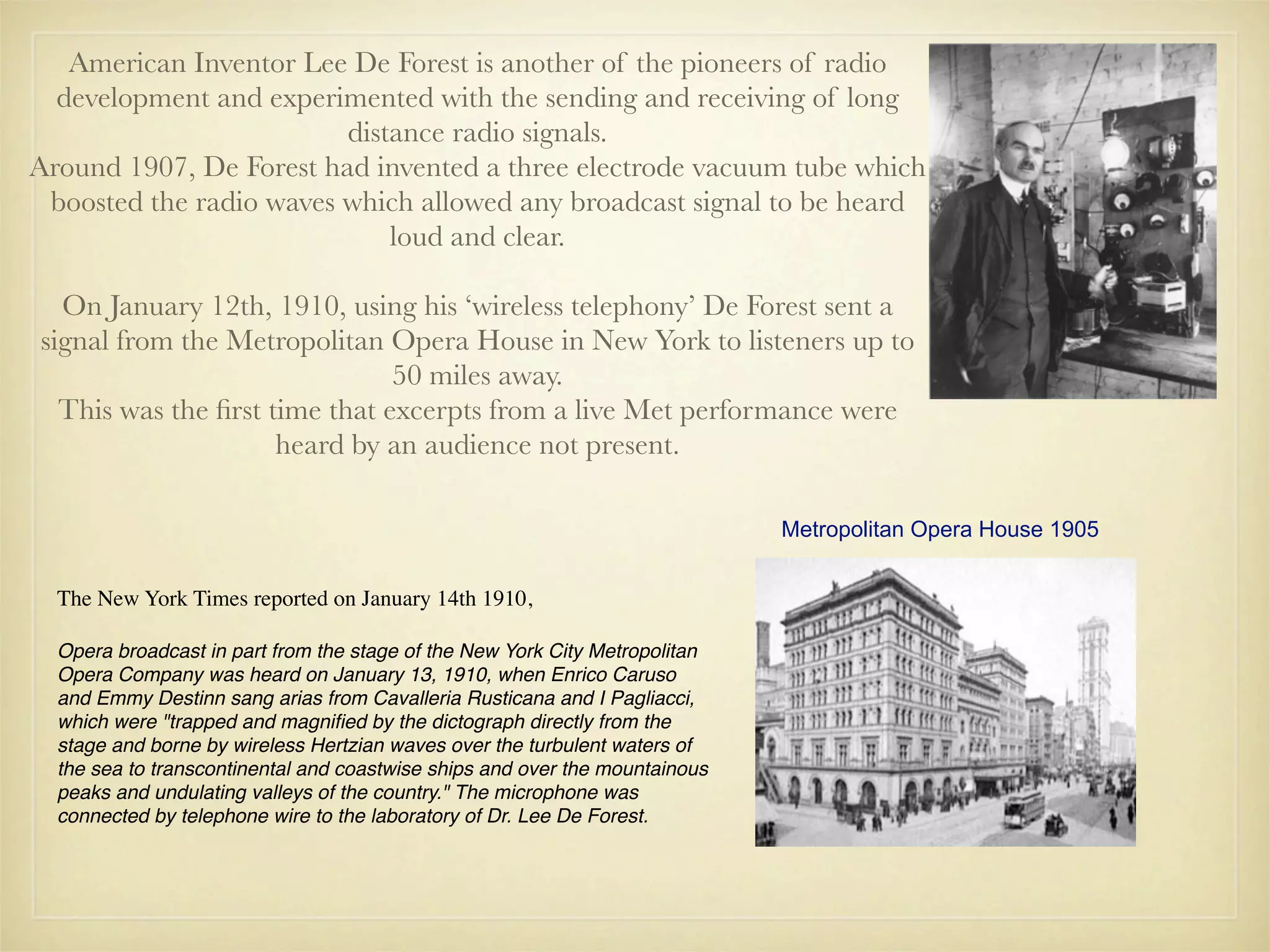 American Inventor Lee De Forest is another of the pioneers of radio
  development and experimented with the sending and receiving of long
                         distance radio signals.
Around 1907, De Forest had invented a three electrode vacuum tube which
 boosted the radio waves which allowed any broadcast signal to be heard
                             loud and clear.

  On January 12th, 1910, using his ‘wireless telephony’ De Forest sent a
signal from the Metropolitan Opera House in New York to listeners up to
                               50 miles away.
  This was the ﬁrst time that excerpts from a live Met performance were
                     heard by an audience not present.

                                                                             Metropolitan Opera House 1905


  The New York Times reported on January 14th 1910,

  Opera broadcast in part from the stage of the New York City Metropolitan
  Opera Company was heard on January 13, 1910, when Enrico Caruso
  and Emmy Destinn sang arias from Cavalleria Rusticana and I Pagliacci,
  which were "trapped and magniﬁed by the dictograph directly from the
  stage and borne by wireless Hertzian waves over the turbulent waters of
  the sea to transcontinental and coastwise ships and over the mountainous
  peaks and undulating valleys of the country." The microphone was
  connected by telephone wire to the laboratory of Dr. Lee De Forest.
 