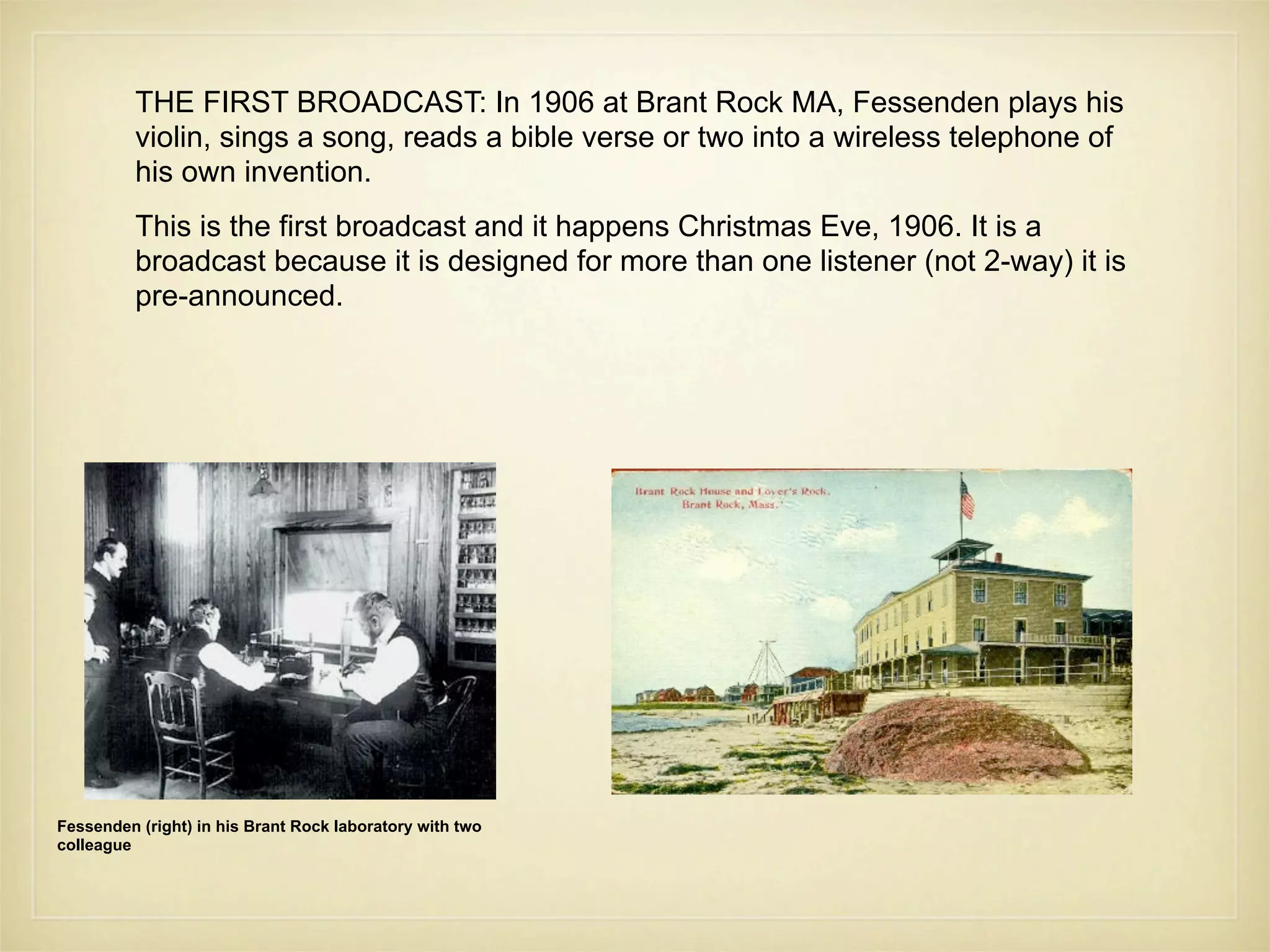 THE FIRST BROADCAST: In 1906 at Brant Rock MA, Fessenden plays his
          violin, sings a song, reads a bible verse or two into a wireless telephone of
          his own invention.
          This is the first broadcast and it happens Christmas Eve, 1906. It is a
          broadcast because it is designed for more than one listener (not 2-way) it is
          pre-announced.




Fessenden (right) in his Brant Rock laboratory with two
colleague
 