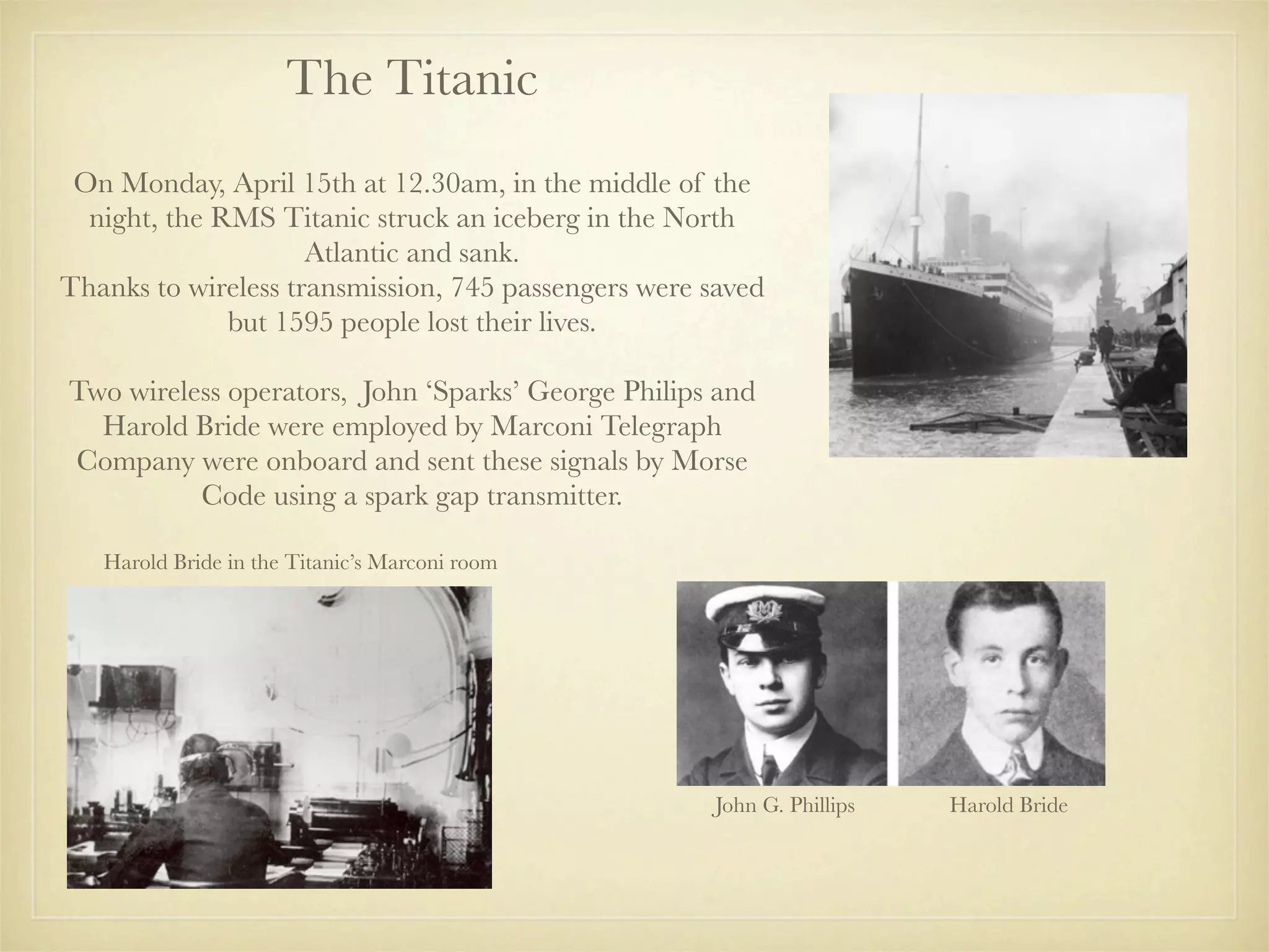 The Titanic
 On Monday, April 15th at 12.30am, in the middle of the
  night, the RMS Titanic struck an iceberg in the North
                     Atlantic and sank.
Thanks to wireless transmission, 745 passengers were saved
              but 1595 people lost their lives.

Two wireless operators, John ‘Sparks’ George Philips and
  Harold Bride were employed by Marconi Telegraph
Company were onboard and sent these signals by Morse
          Code using a spark gap transmitter.

   Harold Bride in the Titanic’s Marconi room




                                                     John G. Phillips   Harold Bride
 