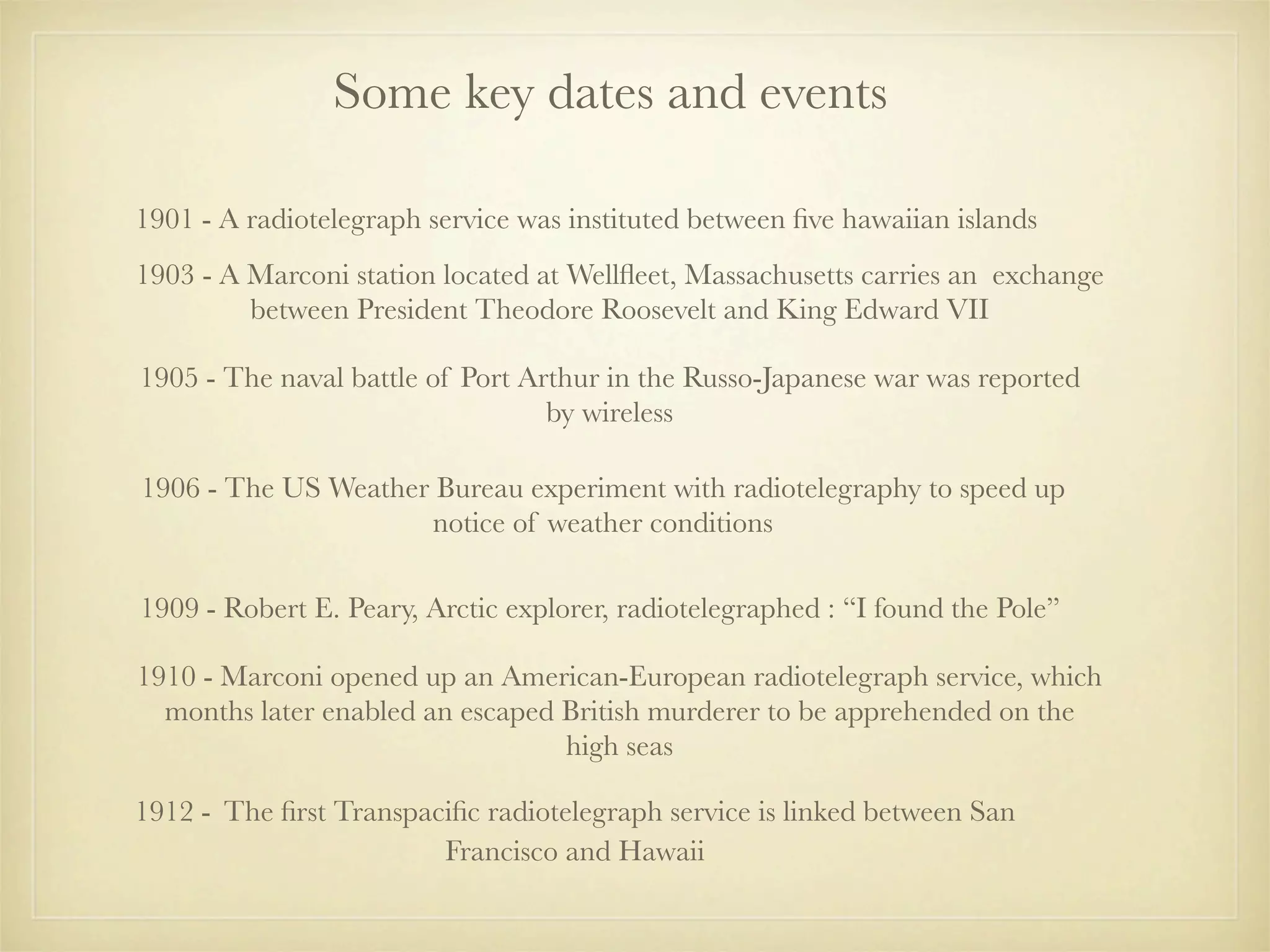 Some key dates and events

1901 - A radiotelegraph service was instituted between ﬁve hawaiian islands
1903 - A Marconi station located at Wellﬂeet, Massachusetts carries an exchange
         between President Theodore Roosevelt and King Edward VII

1905 - The naval battle of Port Arthur in the Russo-Japanese war was reported
                                  by wireless

1906 - The US Weather Bureau experiment with radiotelegraphy to speed up
                     notice of weather conditions

1909 - Robert E. Peary, Arctic explorer, radiotelegraphed : “I found the Pole”

1910 - Marconi opened up an American-European radiotelegraph service, which
  months later enabled an escaped British murderer to be apprehended on the
                                  high seas

1912 - The ﬁrst Transpaciﬁc radiotelegraph service is linked between San
                        Francisco and Hawaii
 