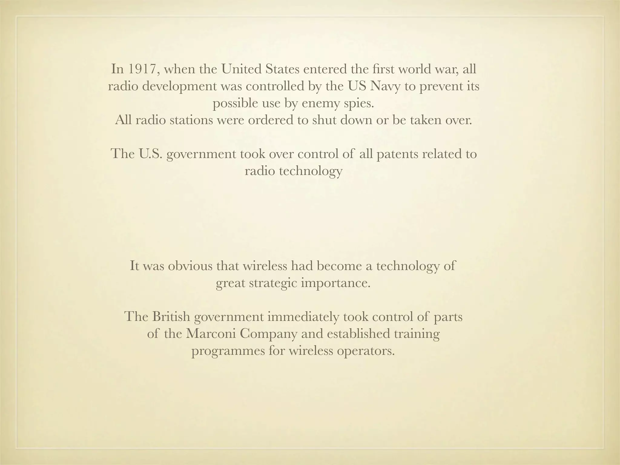 In 1917, when the United States entered the ﬁrst world war, all
radio development was controlled by the US Navy to prevent its
                    possible use by enemy spies.
  All radio stations were ordered to shut down or be taken over.

The U.S. government took over control of all patents related to
                     radio technology




   It was obvious that wireless had become a technology of
                  great strategic importance.

  The British government immediately took control of parts
     of the Marconi Company and established training
             programmes for wireless operators.
 