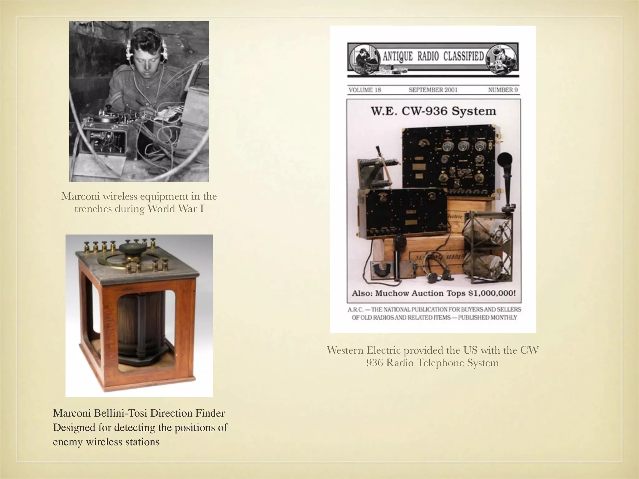 Marconi wireless equipment in the
   trenches during World War I




                                          Western Electric provided the US with the CW
                                                  936 Radio Telephone System



Marconi Bellini-Tosi Direction Finder
Designed for detecting the positions of
enemy wireless stations
 