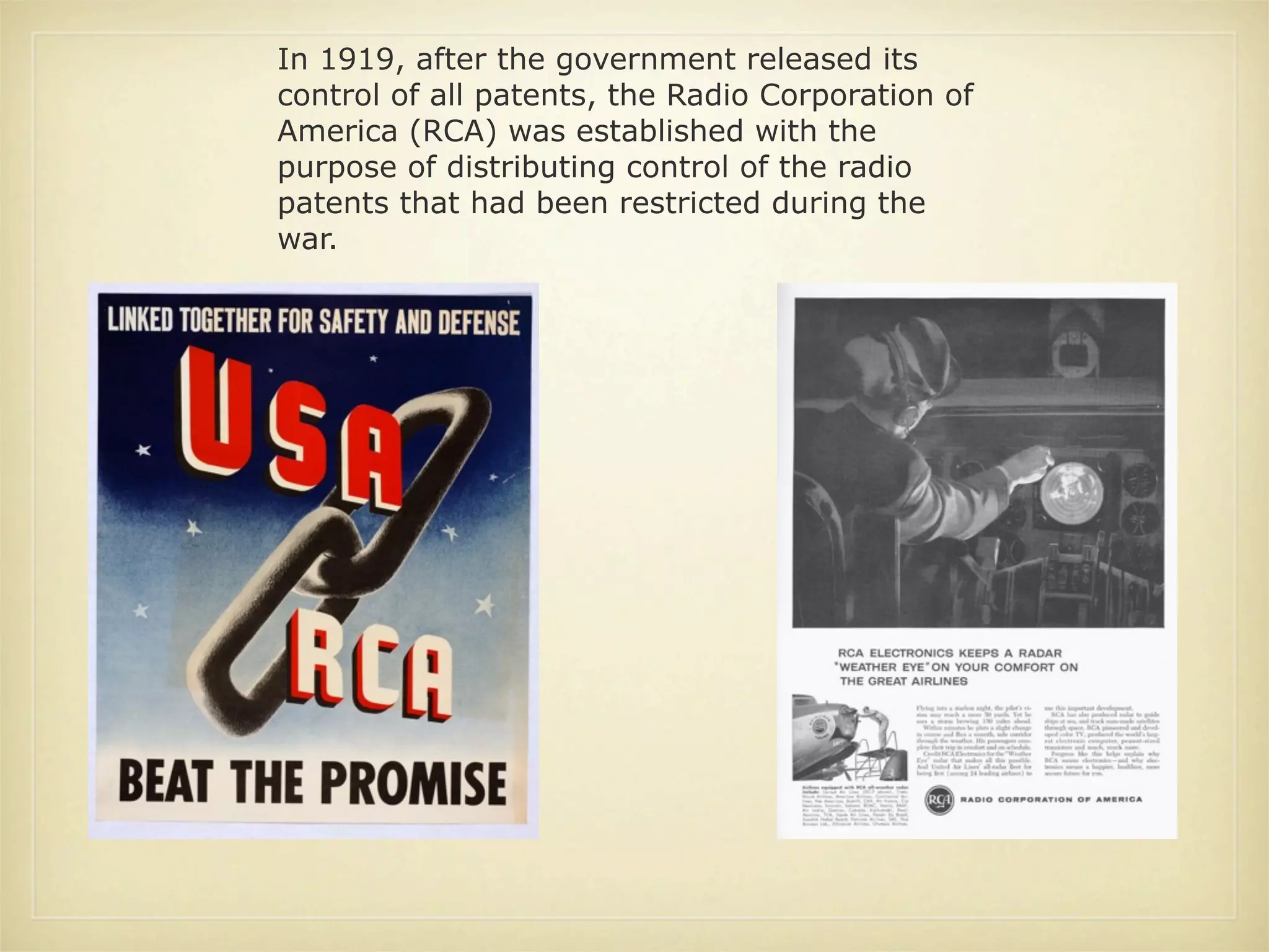 In 1919, after the government released its
control of all patents, the Radio Corporation of
America (RCA) was established with the
purpose of distributing control of the radio
patents that had been restricted during the
war.
 