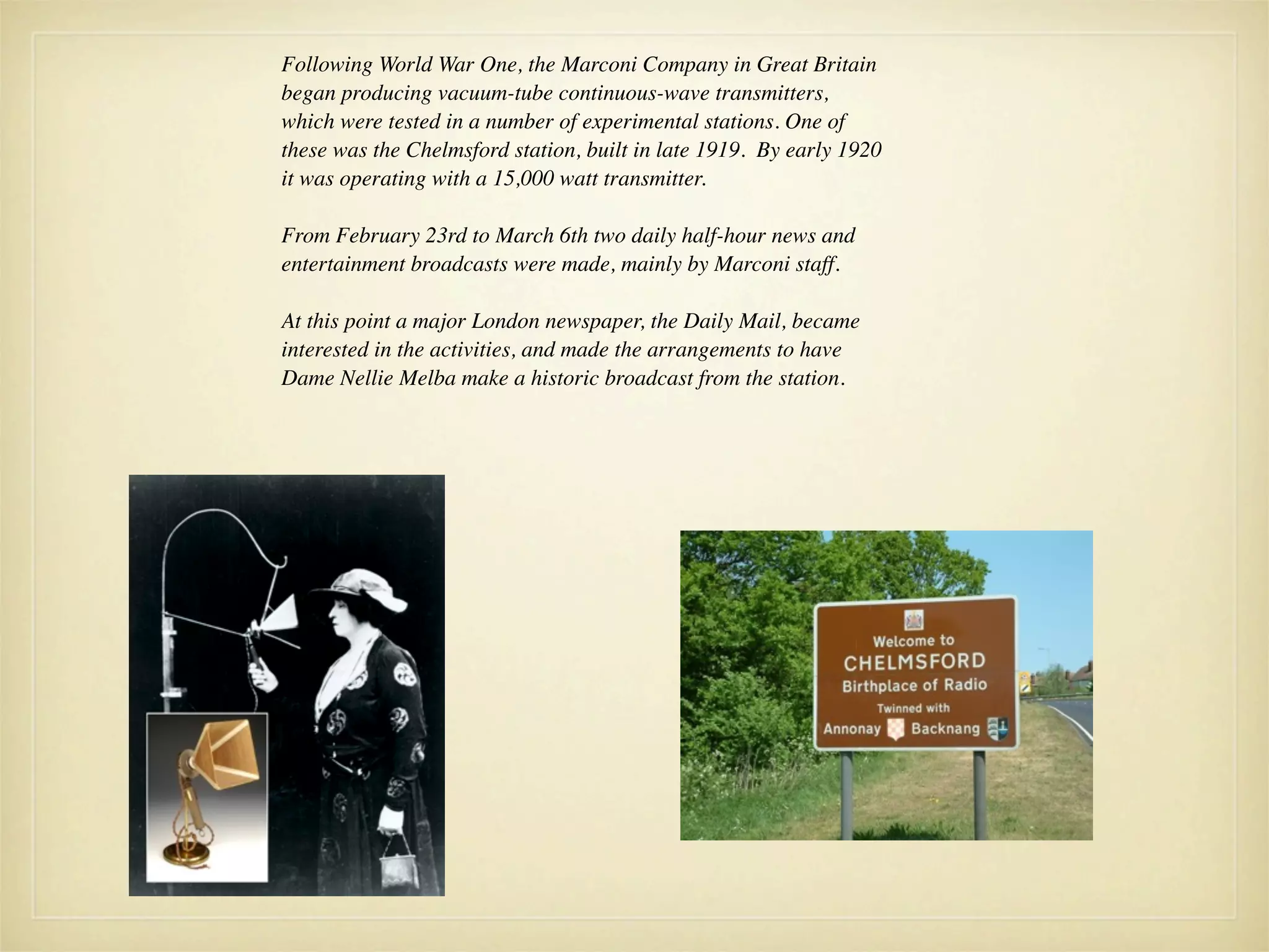 Following World War One, the Marconi Company in Great Britain
began producing vacuum-tube continuous-wave transmitters,
which were tested in a number of experimental stations. One of
these was the Chelmsford station, built in late 1919. By early 1920
it was operating with a 15,000 watt transmitter.

From February 23rd to March 6th two daily half-hour news and
entertainment broadcasts were made, mainly by Marconi staff.

At this point a major London newspaper, the Daily Mail, became
interested in the activities, and made the arrangements to have
Dame Nellie Melba make a historic broadcast from the station.
 