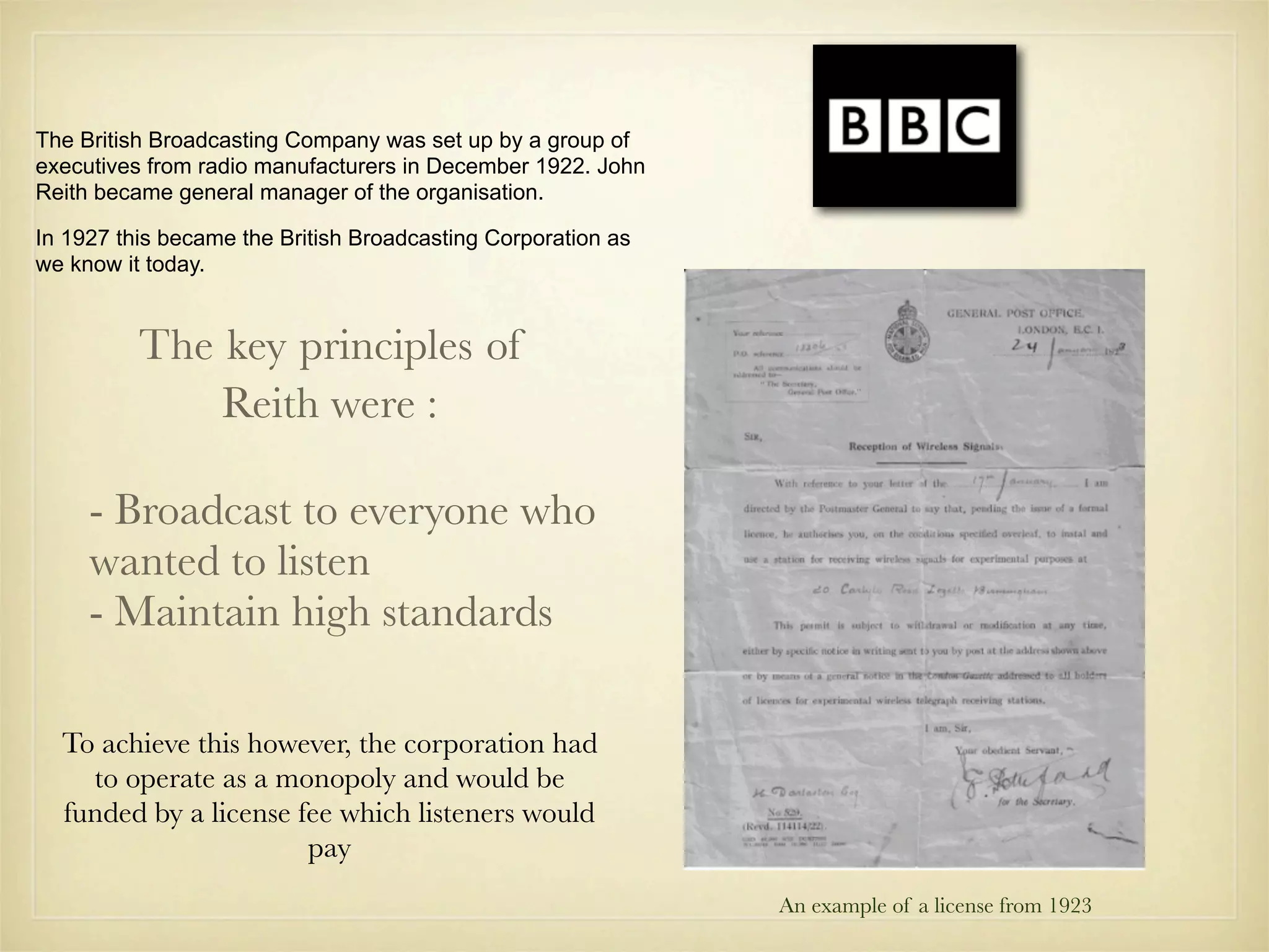 The British Broadcasting Company was set up by a group of
executives from radio manufacturers in December 1922. John
Reith became general manager of the organisation.

In 1927 this became the British Broadcasting Corporation as
we know it today.


          The key principles of
              Reith were :

     - Broadcast to everyone who
     wanted to listen
     - Maintain high standards

  To achieve this however, the corporation had
    to operate as a monopoly and would be
  funded by a license fee which listeners would
                       pay
                                                              An example of a license from 1923
 