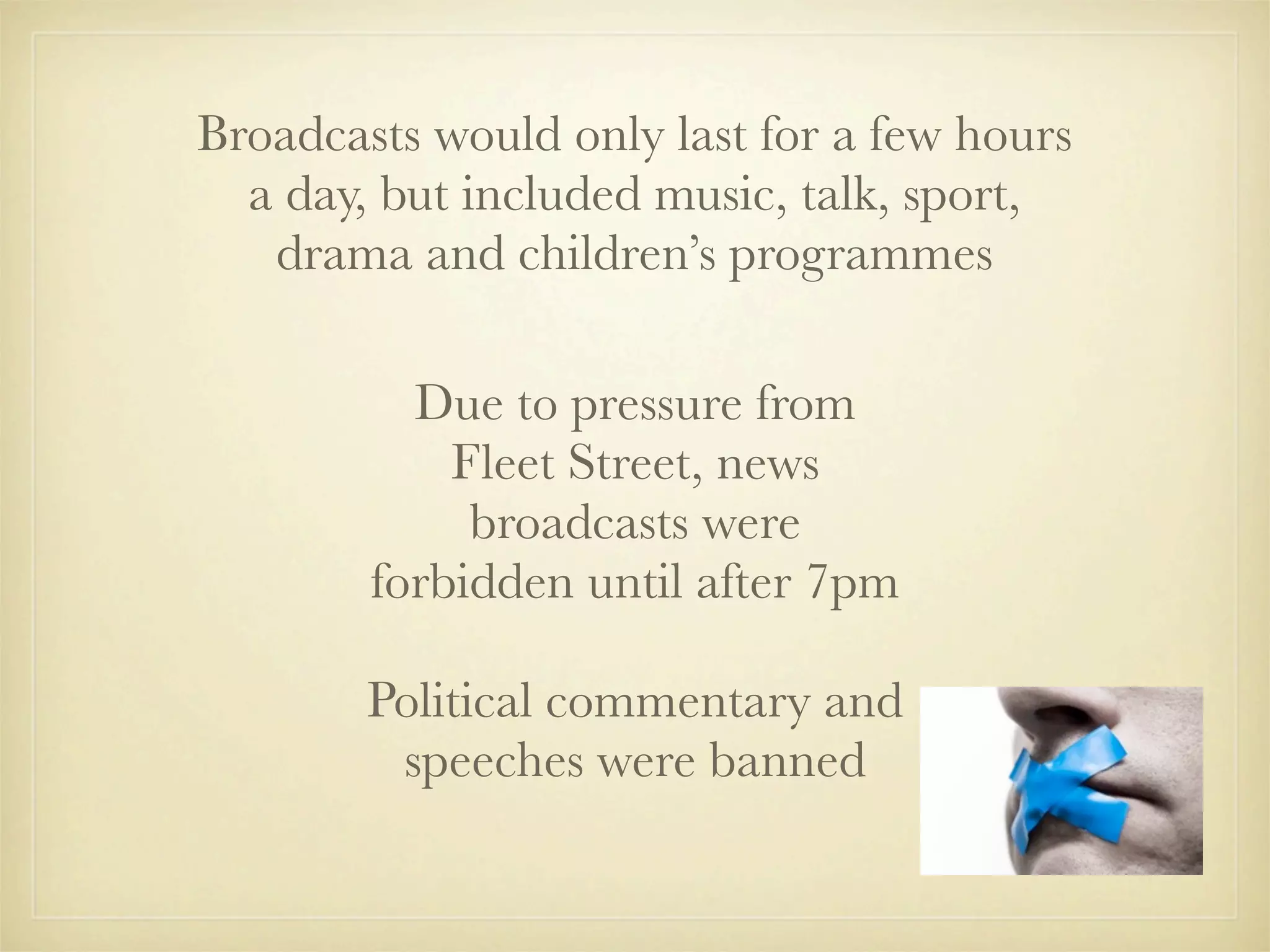 Broadcasts would only last for a few hours
  a day, but included music, talk, sport,
   drama and children’s programmes

          Due to pressure from
            Fleet Street, news
             broadcasts were
        forbidden until after 7pm

        Political commentary and
         speeches were banned
 