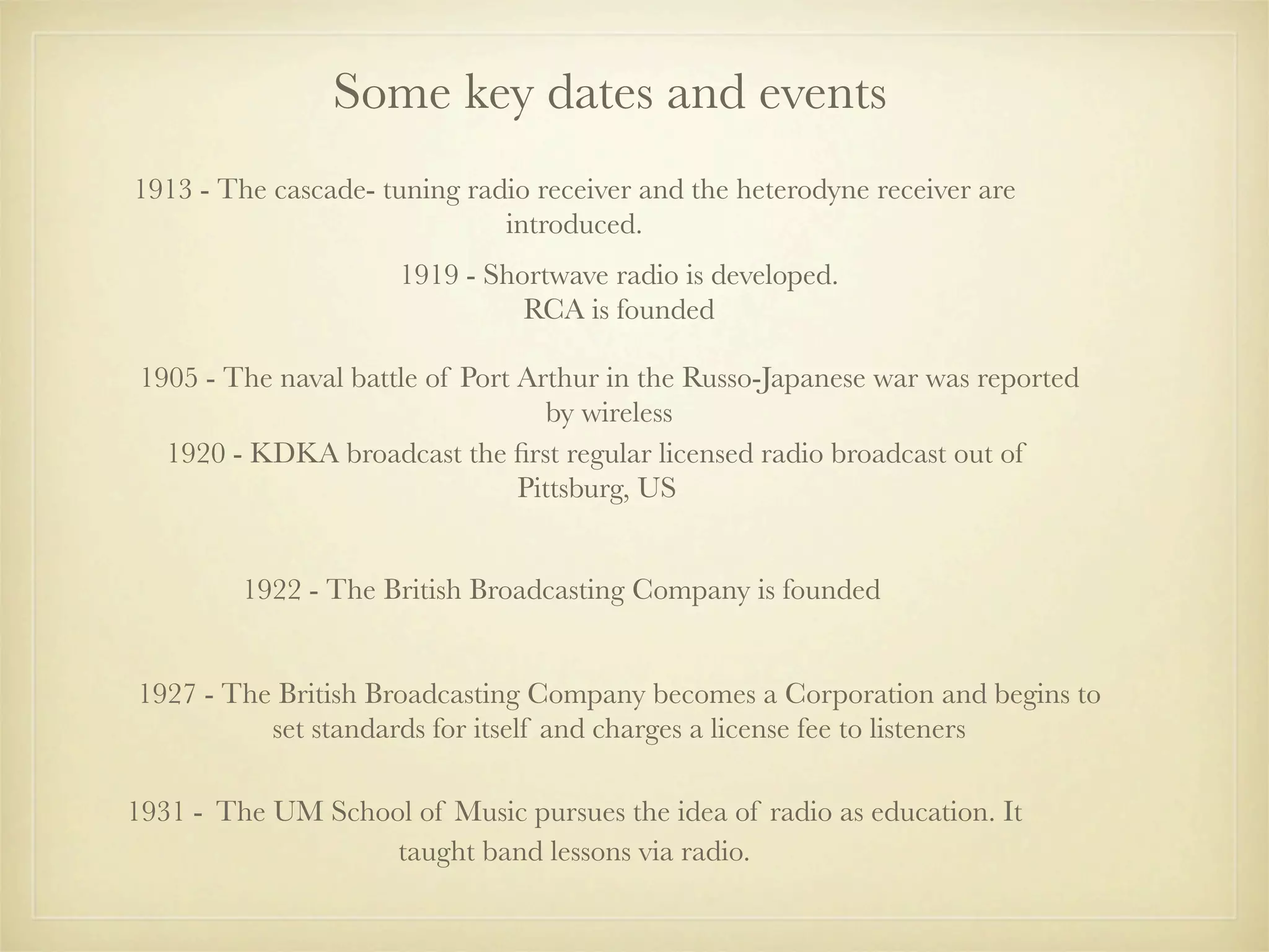 Some key dates and events
1913 - The cascade- tuning radio receiver and the heterodyne receiver are
                              introduced.
                      1919 - Shortwave radio is developed.
                                RCA is founded

 1905 - The naval battle of Port Arthur in the Russo-Japanese war was reported
                                    by wireless
   1920 - KDKA broadcast the ﬁrst regular licensed radio broadcast out of
                                 Pittsburg, US


         1922 - The British Broadcasting Company is founded


1927 - The British Broadcasting Company becomes a Corporation and begins to
          set standards for itself and charges a license fee to listeners

1931 - The UM School of Music pursues the idea of radio as education. It
                   taught band lessons via radio.
 