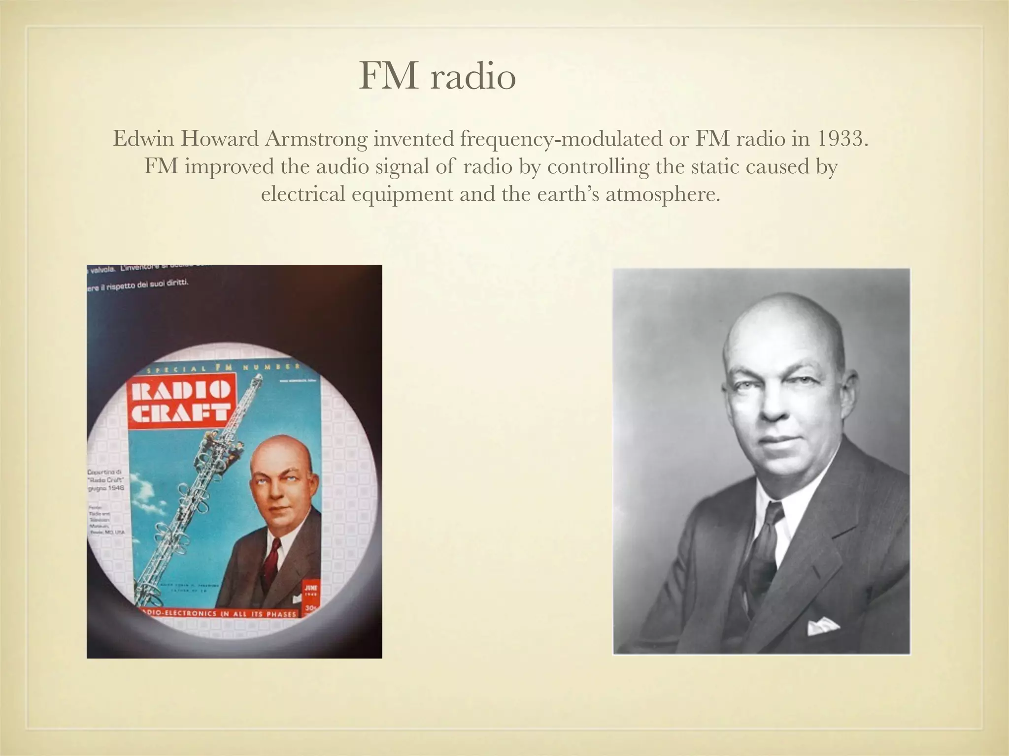 FM radio
Edwin Howard Armstrong invented frequency-modulated or FM radio in 1933.
  FM improved the audio signal of radio by controlling the static caused by
            electrical equipment and the earth’s atmosphere.
 