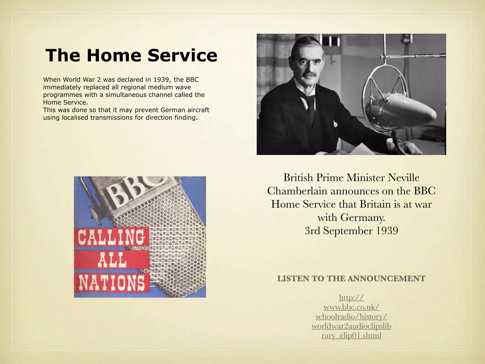 The Home Service
When World War 2 was declared in 1939, the BBC
immediately replaced all regional medium wave
programmes with a simultaneous channel called the
Home Service.
This was done so that it may prevent German aircraft
using localised transmissions for direction finding.




                                                         British Prime Minister Neville
                                                       Chamberlain announces on the BBC
                                                       Home Service that Britain is at war
                                                                 with Germany.
                                                              3rd September 1939



                                                         LISTEN TO THE ANNOUNCEMENT

                                                                        http://
                                                                    www.bbc.co.uk/
                                                                 schoolradio/history/
                                                                worldwar2audioclipslib
                                                                   rary_clip01.shtml
 