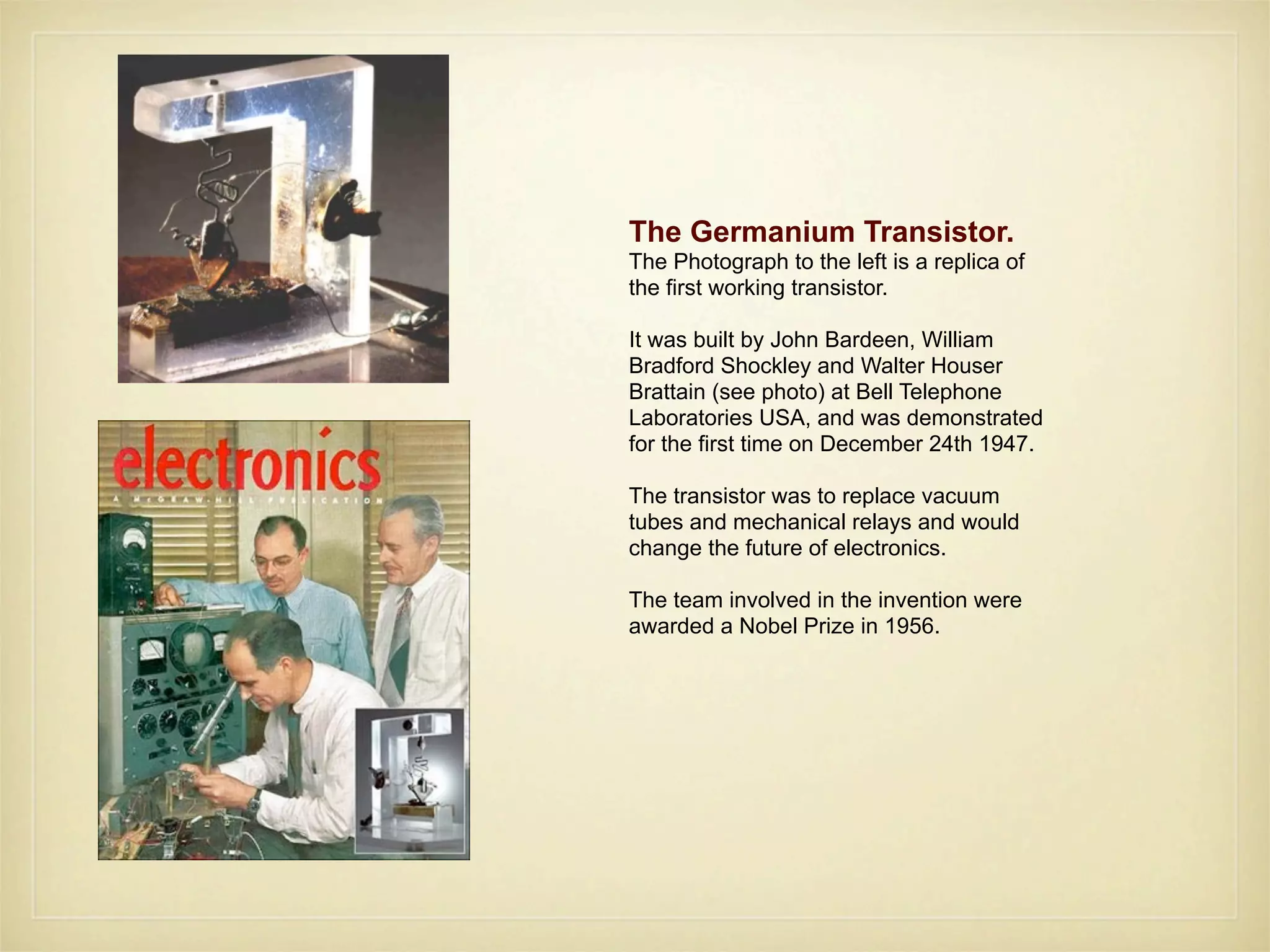 The Germanium Transistor.
The Photograph to the left is a replica of
the first working transistor.

It was built by John Bardeen, William
Bradford Shockley and Walter Houser
Brattain (see photo) at Bell Telephone
Laboratories USA, and was demonstrated
for the first time on December 24th 1947.

The transistor was to replace vacuum
tubes and mechanical relays and would
change the future of electronics.

The team involved in the invention were
awarded a Nobel Prize in 1956.
 