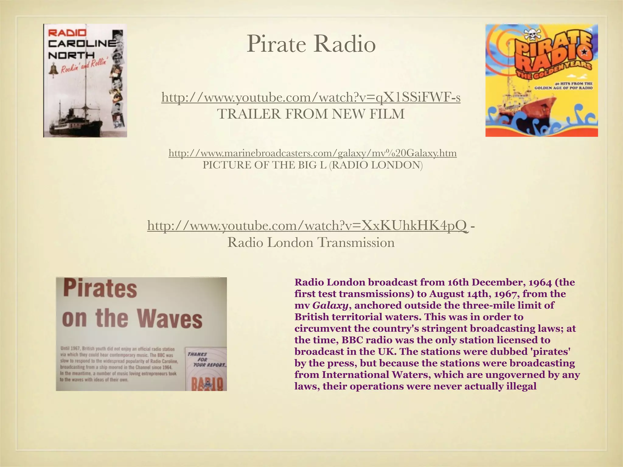 Pirate Radio
 http://www.youtube.com/watch?v=qX1SSiFWF-s
         TRAILER FROM NEW FILM

  http://www.marinebroadcasters.com/galaxy/mv%20Galaxy.htm
         PICTURE OF THE BIG L (RADIO LONDON)




http://www.youtube.com/watch?v=XxKUhkHK4pQ -
            Radio London Transmission

                          Radio London broadcast from 16th December, 1964 (the
                          first test transmissions) to August 14th, 1967, from the
                          mv Galaxy, anchored outside the three-mile limit of
                          British territorial waters. This was in order to
                          circumvent the country's stringent broadcasting laws; at
                          the time, BBC radio was the only station licensed to
                          broadcast in the UK. The stations were dubbed 'pirates'
                          by the press, but because the stations were broadcasting
                          from International Waters, which are ungoverned by any
                          laws, their operations were never actually illegal
 