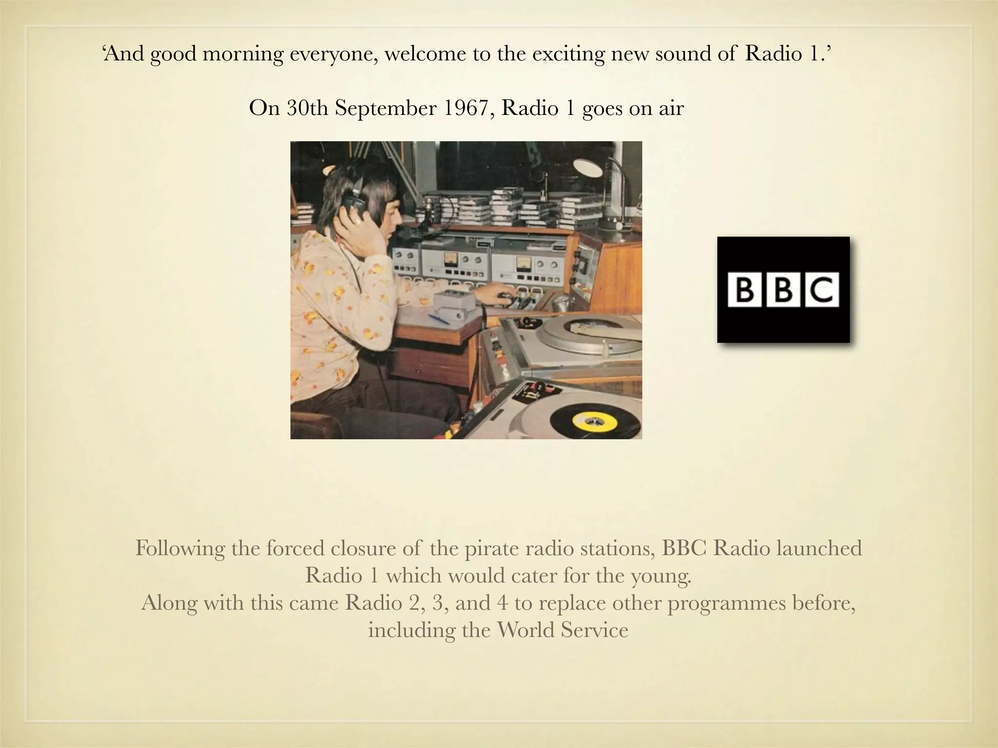 ‘And good morning everyone, welcome to the exciting new sound of Radio 1.’

               On 30th September 1967, Radio 1 goes on air




   Following the forced closure of the pirate radio stations, BBC Radio launched
                      Radio 1 which would cater for the young.
    Along with this came Radio 2, 3, and 4 to replace other programmes before,
                            including the World Service
 