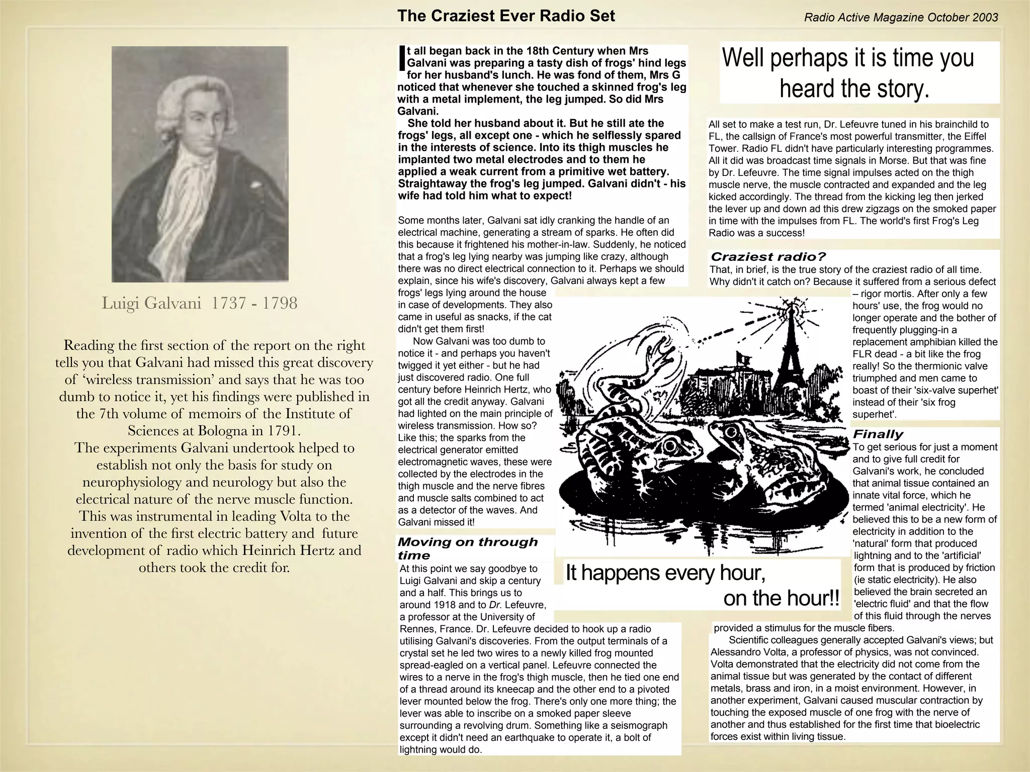 The Craziest Ever Radio Set                                                                 Radio Active Magazine October 2003



                                                         I t all began back in the 18th Century when Mrs
                                                           Galvani was preparing a tasty dish of frogs' hind legs
                                                           for her husband's lunch. He was fond of them, Mrs G
                                                                                                                                 Well perhaps it is time you
                                                         noticed that whenever she touched a skinned frog's leg
                                                         with a metal implement, the leg jumped. So did Mrs
                                                                                                                                       heard the story.
                                                         Galvani.
                                                           She told her husband about it. But he still ate the                All set to make a test run, Dr. Lefeuvre tuned in his brainchild to
                                                         frogs' legs, all except one - which he selflessly spared             FL, the callsign of France's most powerful transmitter, the Eiffel
                                                         in the interests of science. Into its thigh muscles he               Tower. Radio FL didn't have particularly interesting programmes.
                                                         implanted two metal electrodes and to them he                        All it did was broadcast time signals in Morse. But that was fine
                                                         applied a weak current from a primitive wet battery.                 by Dr. Lefeuvre. The time signal impulses acted on the thigh
                                                         Straightaway the frog's leg jumped. Galvani didn't - his             muscle nerve, the muscle contracted and expanded and the leg
                                                         wife had told him what to expect!                                    kicked accordingly. The thread from the kicking leg then jerked
                                                                                                                              the lever up and down ad this drew zigzags on the smoked paper
                                                         Some months later, Galvani sat idly cranking the handle of an        in time with the impulses from FL. The world's first Frog's Leg
                                                         electrical machine, generating a stream of sparks. He often did      Radio was a success!
                                                         this because it frightened his mother-in-law. Suddenly, he noticed
                                                         that a frog's leg lying nearby was jumping like crazy, although      Craziest radio?
                                                         there was no direct electrical connection to it. Perhaps we should   That, in brief, is the true story of the craziest radio of all time.
                                                         explain, since his wife's discovery, Galvani always kept a few       Why didn't it catch on? Because it suffered from a serious defect
                                                         frogs' legs lying around the house                                                                       – rigor mortis. After only a few
       Luigi Galvani 1737 - 1798                         in case of developments. They also                                                                       hours' use, the frog would no
                                                         came in useful as snacks, if the cat                                                                     longer operate and the bother of
                                                         didn't get them first!                                                                                   frequently plugging-in a
                                                             Now Galvani was too dumb to
  Reading the ﬁrst section of the report on the right    notice it - and perhaps you haven't
                                                                                                                                                                  replacement amphibian killed the
                                                                                                                                                                  FLR dead - a bit like the frog
tells you that Galvani had missed this great discovery   twigged it yet either - but he had                                                                       really! So the thermionic valve
  of ‘wireless transmission’ and says that he was too    just discovered radio. One full                                                                          triumphed and men came to
                                                         century before Heinrich Hertz, who                                                                       boast of their 'six-valve superhet'
 dumb to notice it, yet his ﬁndings were published in    got all the credit anyway. Galvani                                                                       instead of their 'six frog
     the 7th volume of memoirs of the Institute of       had lighted on the main principle of                                                                     superhet'.
                                                         wireless transmission. How so?
              Sciences at Bologna in 1791.               Like this; the sparks from the                                                                          Finally
    The experiments Galvani undertook helped to          electrical generator emitted                                                                            To get serious for just a moment
                                                                                                                                                                 and to give full credit for
        establish not only the basis for study on        electromagnetic waves, these were
                                                                                                                                                                 Galvani's work, he concluded
                                                         collected by the electrodes in the
      neurophysiology and neurology but also the         thigh muscle and the nerve fibres                                                                       that animal tissue contained an
                                                                                                                                                                 innate vital force, which he
    electrical nature of the nerve muscle function.      and muscle salts combined to act
                                                                                                                                                                 termed 'animal electricity'. He
                                                         as a detector of the waves. And
      This was instrumental in leading Volta to the      Galvani missed it!                                                                                      believed this to be a new form of
   invention of the ﬁrst electric battery and future                                                                                                             electricity in addition to the
                                                         Moving on through                                                                                       'natural' form that produced
  development of radio which Heinrich Hertz and          time                                                                                                     lightning and to the 'artificial'
                others took the credit for.              At this point we say goodbye to
                                                         Luigi Galvani and skip a century      It happens every hour,                                             form that is produced by friction
                                                                                                                                                                  (ie static electricity). He also
                                                         and a half. This brings us to
                                                         around 1918 and to Dr. Lefeuvre,                       on the hour!!                                     believed the brain secreted an
                                                                                                                                                                  'electric fluid' and that the flow
                                                         a professor at the University of                                                                         of this fluid through the nerves
                                                         Rennes, France. Dr. Lefeuvre decided to hook up a radio               provided a stimulus for the muscle fibers.
                                                         utilising Galvani's discoveries. From the output terminals of a          Scientific colleagues generally accepted Galvani's views; but
                                                         crystal set he led two wires to a newly killed frog mounted          Alessandro Volta, a professor of physics, was not convinced.
                                                         spread-eagled on a vertical panel. Lefeuvre connected the            Volta demonstrated that the electricity did not come from the
                                                         wires to a nerve in the frog's thigh muscle, then he tied one end    animal tissue but was generated by the contact of different
                                                         of a thread around its kneecap and the other end to a pivoted        metals, brass and iron, in a moist environment. However, in
                                                         lever mounted below the frog. There's only one more thing; the       another experiment, Galvani caused muscular contraction by
                                                         lever was able to inscribe on a smoked paper sleeve                  touching the exposed muscle of one frog with the nerve of
                                                         surrounding a revolving drum. Something like a seismograph           another and thus established for the first time that bioelectric
                                                         except it didn't need an earthquake to operate it, a bolt of         forces exist within living tissue.
                                                         lightning would do.
 