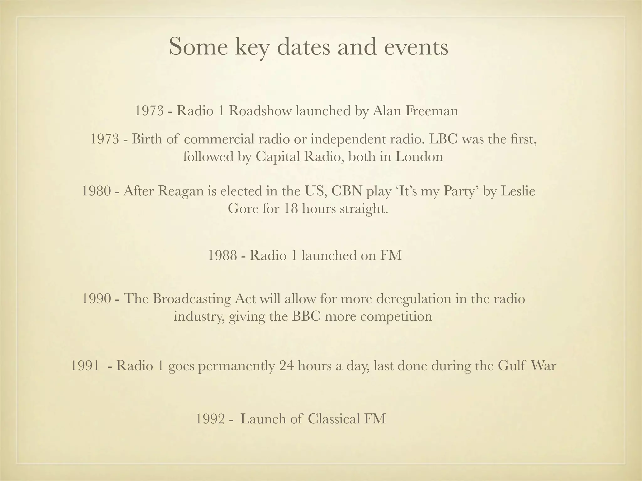 Some key dates and events

          1973 - Radio 1 Roadshow launched by Alan Freeman
   1973 - Birth of commercial radio or independent radio. LBC was the ﬁrst,
                   followed by Capital Radio, both in London

 1980 - After Reagan is elected in the US, CBN play ‘It’s my Party’ by Leslie
                         Gore for 18 hours straight.


                      1988 - Radio 1 launched on FM

 1990 - The Broadcasting Act will allow for more deregulation in the radio
               industry, giving the BBC more competition


1991 - Radio 1 goes permanently 24 hours a day, last done during the Gulf War


                    1992 - Launch of Classical FM
 