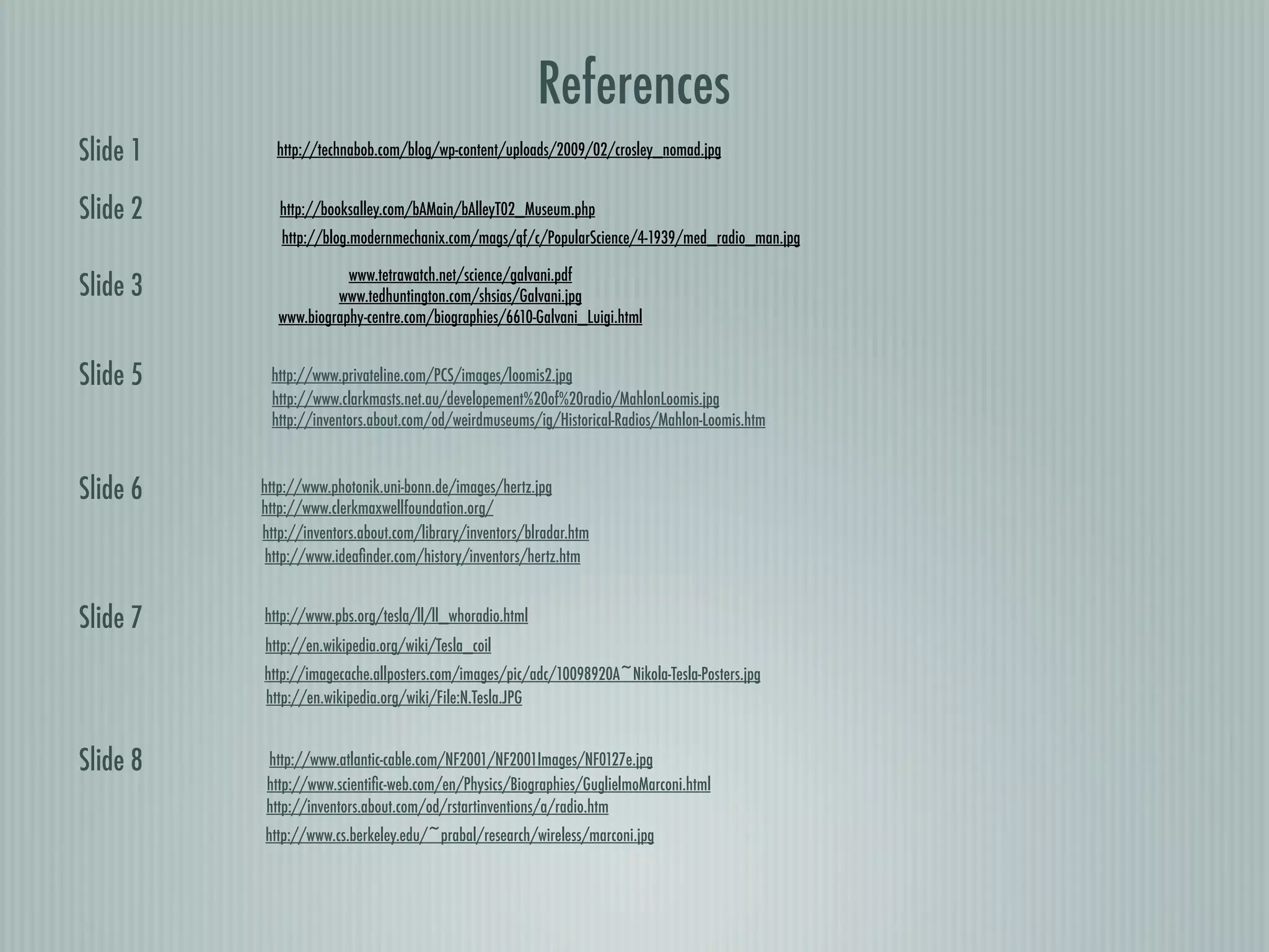References
Slide 1     http://technabob.com/blog/wp-content/uploads/2009/02/crosley_nomad.jpg


Slide 2      http://booksalley.com/bAMain/bAlleyT02_Museum.php
             http://blog.modernmechanix.com/mags/qf/c/PopularScience/4-1939/med_radio_man.jpg

                       www.tetrawatch.net/science/galvani.pdf
Slide 3              www.tedhuntington.com/shsias/Galvani.jpg
            www.biography-centre.com/biographies/6610-Galvani_Luigi.html


Slide 5    http://www.privateline.com/PCS/images/loomis2.jpg
           http://www.clarkmasts.net.au/developement%20of%20radio/MahlonLoomis.jpg
           http://inventors.about.com/od/weirdmuseums/ig/Historical-Radios/Mahlon-Loomis.htm



Slide 6   http://www.photonik.uni-bonn.de/images/hertz.jpg
          http://www.clerkmaxwellfoundation.org/
          http://inventors.about.com/library/inventors/blradar.htm
           http://www.ideaﬁnder.com/history/inventors/hertz.htm


Slide 7   http://www.pbs.org/tesla/ll/ll_whoradio.html
          http://en.wikipedia.org/wiki/Tesla_coil
          http://imagecache.allposters.com/images/pic/adc/10098920A~Nikola-Tesla-Posters.jpg
          http://en.wikipedia.org/wiki/File:N.Tesla.JPG


Slide 8   http://www.atlantic-cable.com/NF2001/NF2001Images/NF0127e.jpg
          http://www.scientiﬁc-web.com/en/Physics/Biographies/GuglielmoMarconi.html
          http://inventors.about.com/od/rstartinventions/a/radio.htm
          http://www.cs.berkeley.edu/~prabal/research/wireless/marconi.jpg
 