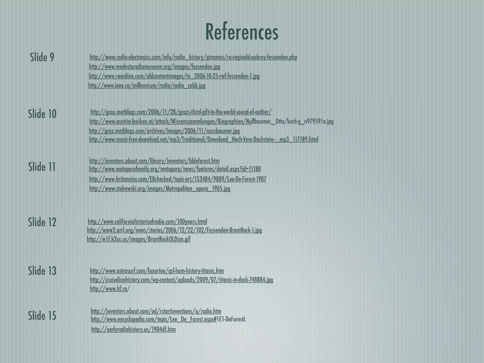 References
Slide 9     http://www.radio-electronics.com/info/radio_history/gtnames/ra-reginald-aubrey-fessenden.php
           http://www.modestoradiomuseum.org/images/fessenden.jpg
           http://www.rwonline.com/oldcontentimages/tn_2006-10-25-rwf-fessenden-1.jpg
           http://www.ieee.ca/millennium/radio/radio_cobb.jpg



Slide 10    http://graz.metblogs.com/2006/11/28/grazs-third-gift-to-the-world-sound-of-aether/
           http://www.austria-lexikon.at/attach/Wissenssammlungen/Biographien/Nußbaumer,_Otto/koch-g_n979591a.jpg
           http://graz.metblogs.com/archives/images/2006/11/nussbaumer.jpg
           http://www.music-free-download.net/mp3/Traditional/Download_Hoch-Vom-Dachstein--_mp3_117189.html


           http://inventors.about.com/library/inventors/bldeforest.htm
Slide 11   http://www.metoperafamily.org/metopera/news/features/detail.aspx?id=11188
            http://www.britannica.com/EBchecked/topic-art/153484/9889/Lee-De-Forest-1907
            http://www.stokowski.org/images/Metropolitan_opera_1905.jpg




Slide 12   http://www.californiahistoricalradio.com/100years.html
           http://www2.arrl.org/news/stories/2006/12/22/102/Fessenden-BrantRock-1.jpg
           http://w1f.k2cx.us/images/BrantRockOLDsm.gif




Slide 13    http://www.astrosurf.com/luxorion/qsl-ham-history-titanic.htm
            http://cruiselinehistory.com/wp-content/uploads/2009/07/titanic-in-dock-748884.jpg
            http://www.hf.ro/


            http://inventors.about.com/od/rstartinventions/a/radio.htm
Slide 15    http://www.encyclopedia.com/topic/Lee_De_Forest.aspx#1E1-DeForestL
            http://earlyradiohistory.us/1904df.htm
 