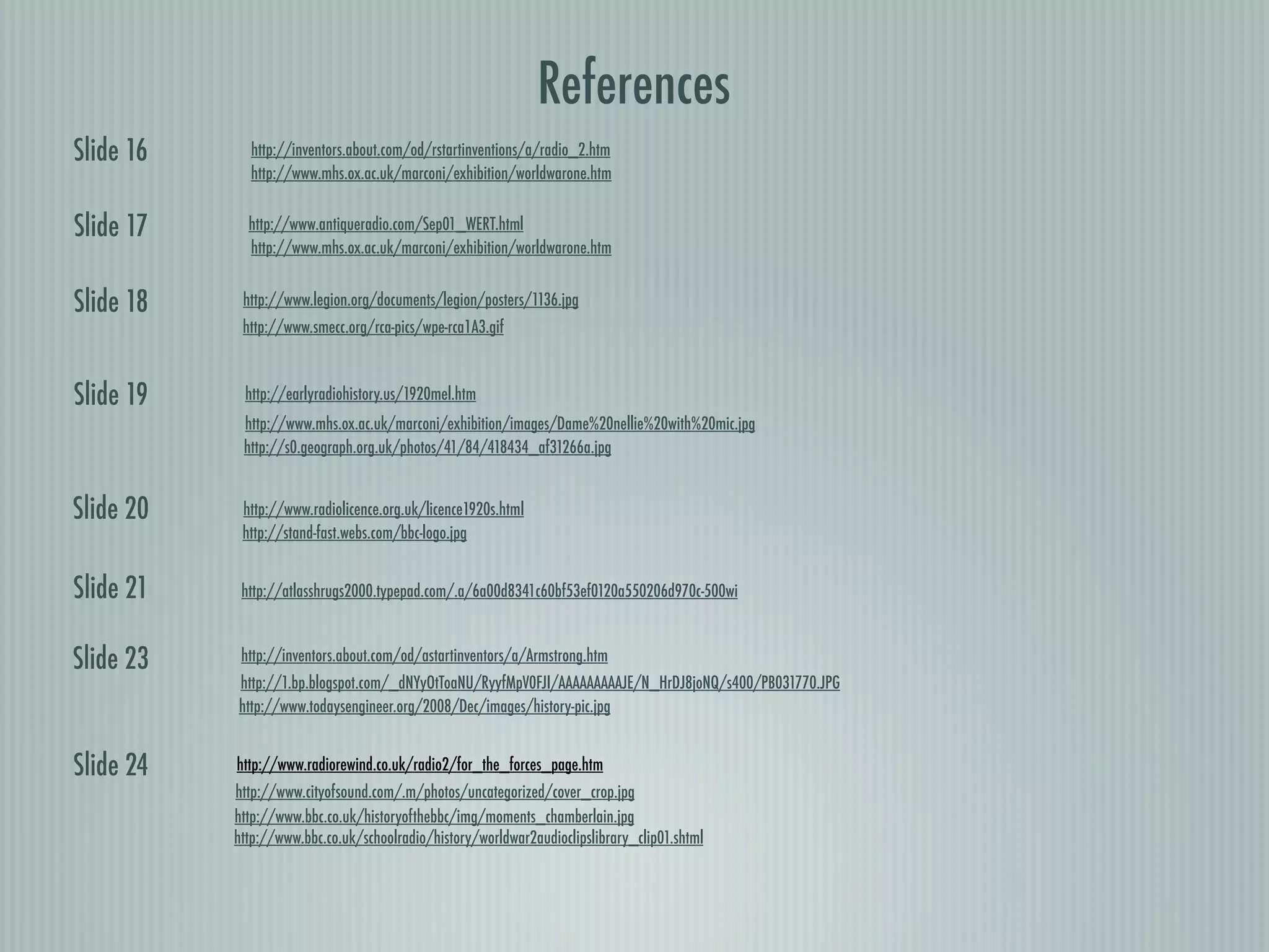 References
Slide 16     http://inventors.about.com/od/rstartinventions/a/radio_2.htm
             http://www.mhs.ox.ac.uk/marconi/exhibition/worldwarone.htm


Slide 17     http://www.antiqueradio.com/Sep01_WERT.html
             http://www.mhs.ox.ac.uk/marconi/exhibition/worldwarone.htm


Slide 18    http://www.legion.org/documents/legion/posters/1136.jpg
            http://www.smecc.org/rca-pics/wpe-rca1A3.gif



Slide 19    http://earlyradiohistory.us/1920mel.htm
            http://www.mhs.ox.ac.uk/marconi/exhibition/images/Dame%20nellie%20with%20mic.jpg
            http://s0.geograph.org.uk/photos/41/84/418434_af31266a.jpg


Slide 20    http://www.radiolicence.org.uk/licence1920s.html
            http://stand-fast.webs.com/bbc-logo.jpg


Slide 21    http://atlasshrugs2000.typepad.com/.a/6a00d8341c60bf53ef0120a550206d970c-500wi



Slide 23    http://inventors.about.com/od/astartinventors/a/Armstrong.htm
           http://1.bp.blogspot.com/_dNYyOtToaNU/RyyfMpV0FJI/AAAAAAAAAJE/N_HrDJ8joNQ/s400/PB031770.JPG
           http://www.todaysengineer.org/2008/Dec/images/history-pic.jpg


Slide 24   http://www.radiorewind.co.uk/radio2/for_the_forces_page.htm
           http://www.cityofsound.com/.m/photos/uncategorized/cover_crop.jpg
           http://www.bbc.co.uk/historyofthebbc/img/moments_chamberlain.jpg
           http://www.bbc.co.uk/schoolradio/history/worldwar2audioclipslibrary_clip01.shtml
 