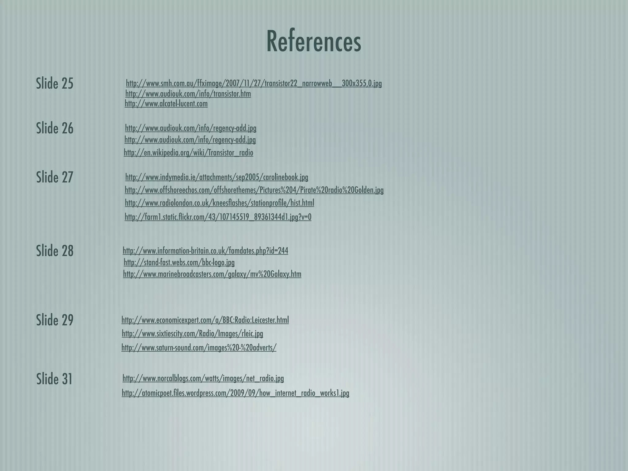 References
Slide 25    http://www.smh.com.au/ffximage/2007/11/27/transistor22_narrowweb__300x355,0.jpg
            http://www.audiouk.com/info/transistor.htm
            http://www.alcatel-lucent.com


Slide 26   http://www.audiouk.com/info/regency-add.jpg
           http://www.audiouk.com/info/regency-add.jpg
           http://en.wikipedia.org/wiki/Transistor_radio


Slide 27    http://www.indymedia.ie/attachments/sep2005/carolinebook.jpg
            http://www.offshoreechos.com/offshorethemes/Pictures%204/Pirate%20radio%20Golden.jpg
            http://www.radiolondon.co.uk/kneesﬂashes/stationproﬁle/hist.html
            http://farm1.static.ﬂickr.com/43/107145519_89361344d1.jpg?v=0



Slide 28   http://www.information-britain.co.uk/famdates.php?id=244
           http://stand-fast.webs.com/bbc-logo.jpg
           http://www.marinebroadcasters.com/galaxy/mv%20Galaxy.htm




Slide 29   http://www.economicexpert.com/a/BBC:Radio:Leicester.html
           http://www.sixtiescity.com/Radio/Images/rleic.jpg
           http://www.saturn-sound.com/images%20-%20adverts/


Slide 31   http://www.norcalblogs.com/watts/images/net_radio.jpg
           http://atomicpoet.ﬁles.wordpress.com/2009/09/how_internet_radio_works1.jpg
 