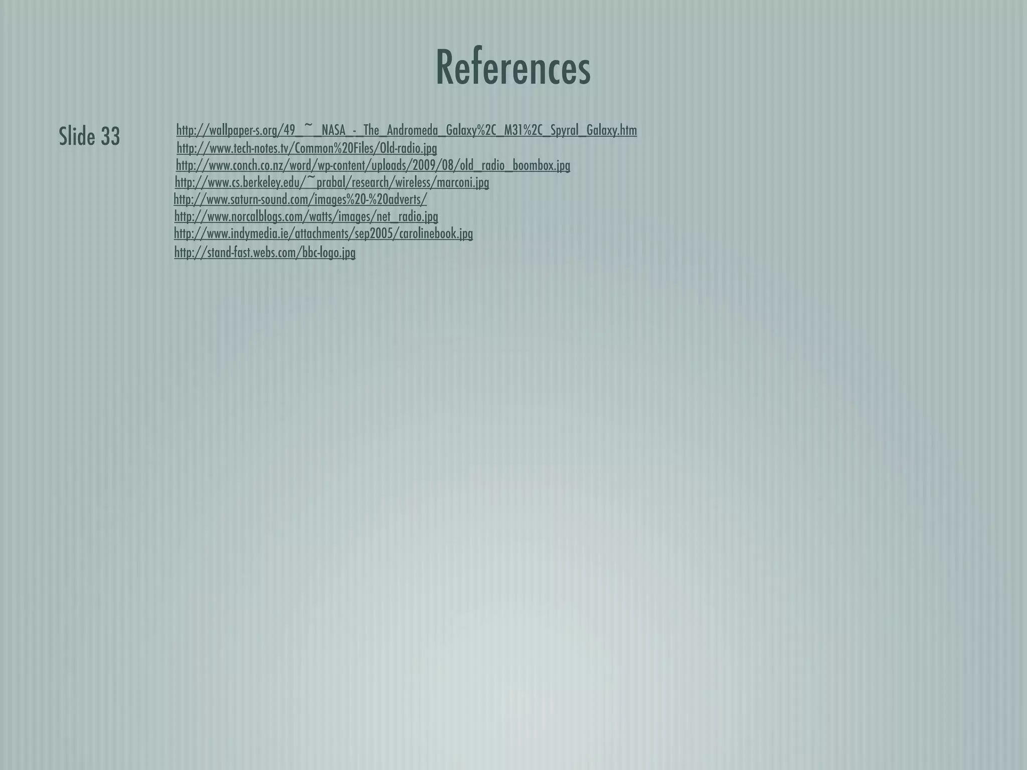References
           http://wallpaper-s.org/49_~_NASA_-_The_Andromeda_Galaxy%2C_M31%2C_Spyral_Galaxy.htm
Slide 33    http://www.tech-notes.tv/Common%20Files/Old-radio.jpg
           http://www.conch.co.nz/word/wp-content/uploads/2009/08/old_radio_boombox.jpg
           http://www.cs.berkeley.edu/~prabal/research/wireless/marconi.jpg
           http://www.saturn-sound.com/images%20-%20adverts/
           http://www.norcalblogs.com/watts/images/net_radio.jpg
           http://www.indymedia.ie/attachments/sep2005/carolinebook.jpg
           http://stand-fast.webs.com/bbc-logo.jpg
 