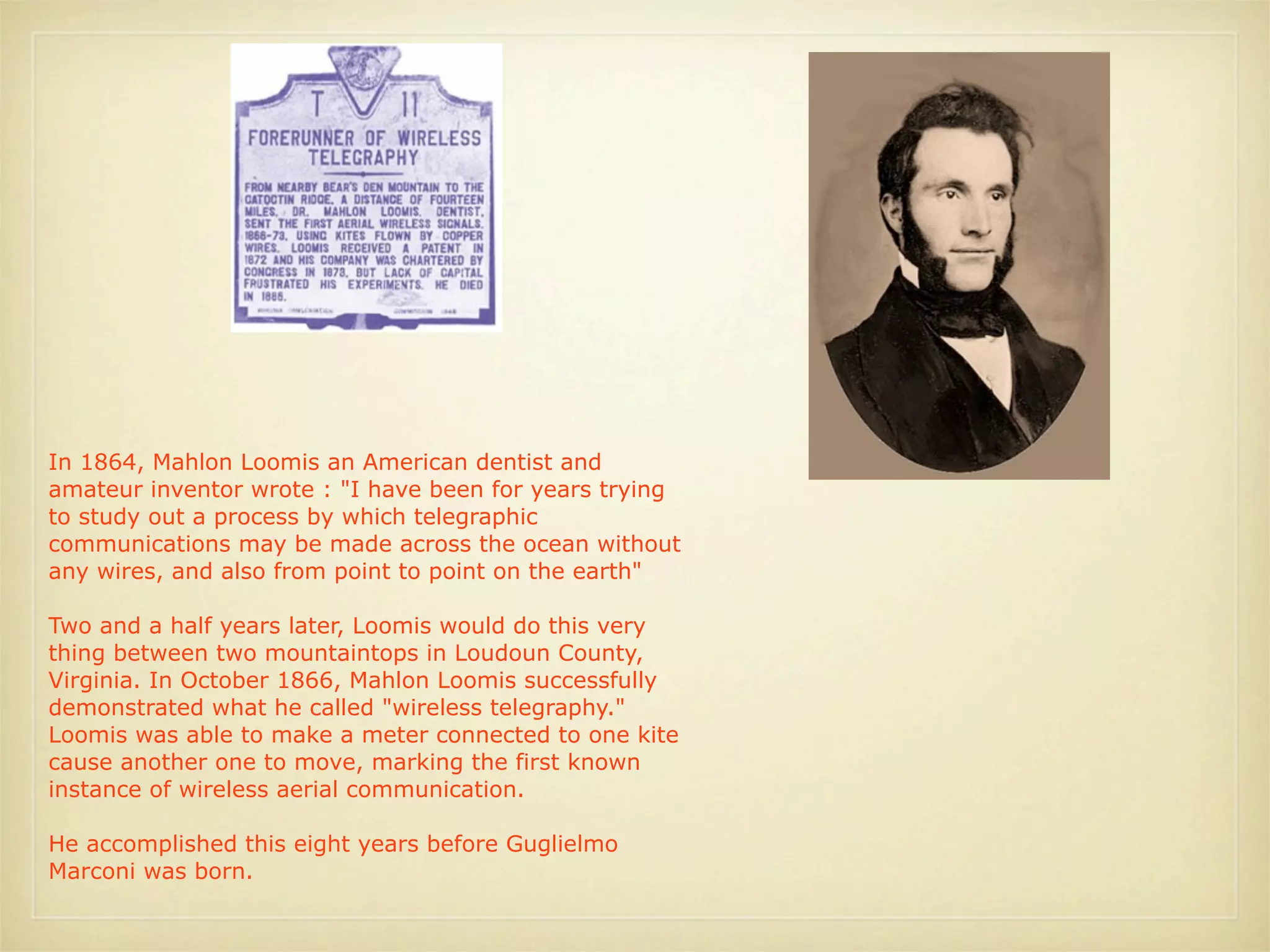 In 1864, Mahlon Loomis an American dentist and
amateur inventor wrote : "I have been for years trying
to study out a process by which telegraphic
communications may be made across the ocean without
any wires, and also from point to point on the earth"

Two and a half years later, Loomis would do this very
thing between two mountaintops in Loudoun County,
Virginia. In October 1866, Mahlon Loomis successfully
demonstrated what he called "wireless telegraphy."
Loomis was able to make a meter connected to one kite
cause another one to move, marking the first known
instance of wireless aerial communication.

He accomplished this eight years before Guglielmo
Marconi was born.
 