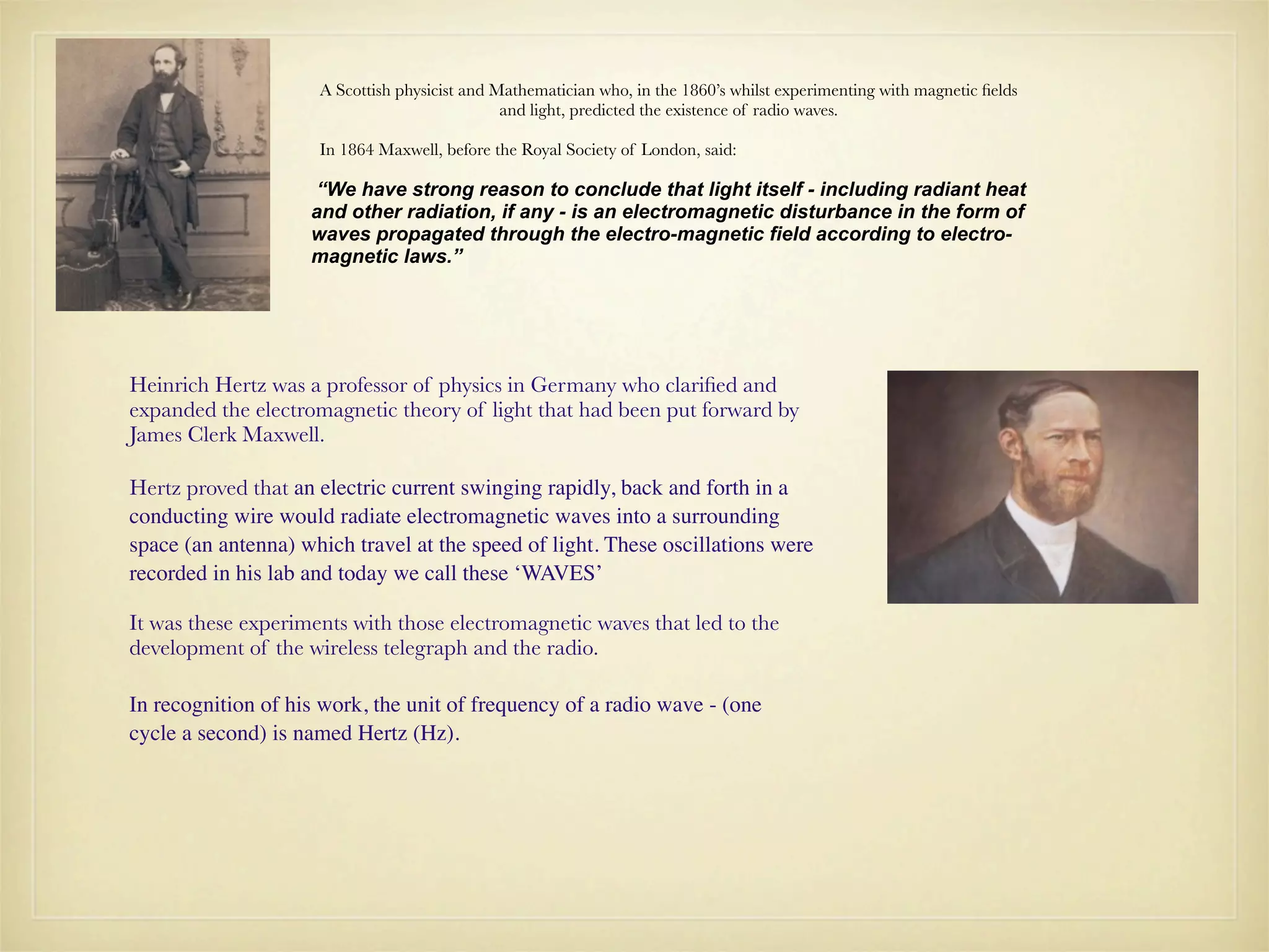A Scottish physicist and Mathematician who, in the 1860’s whilst experimenting with magnetic ﬁelds
                                               and light, predicted the existence of radio waves.

                     In 1864 Maxwell, before the Royal Society of London, said:

                    “We have strong reason to conclude that light itself - including radiant heat
                    and other radiation, if any - is an electromagnetic disturbance in the form of
                    waves propagated through the electro-magnetic field according to electro-
                    magnetic laws.”




Heinrich Hertz was a professor of physics in Germany who clariﬁed and
expanded the electromagnetic theory of light that had been put forward by
James Clerk Maxwell.

Hertz proved that an electric current swinging rapidly, back and forth in a
conducting wire would radiate electromagnetic waves into a surrounding
space (an antenna) which travel at the speed of light. These oscillations were
recorded in his lab and today we call these ‘WAVES’

It was these experiments with those electromagnetic waves that led to the
development of the wireless telegraph and the radio.

In recognition of his work, the unit of frequency of a radio wave - (one
cycle a second) is named Hertz (Hz).
 