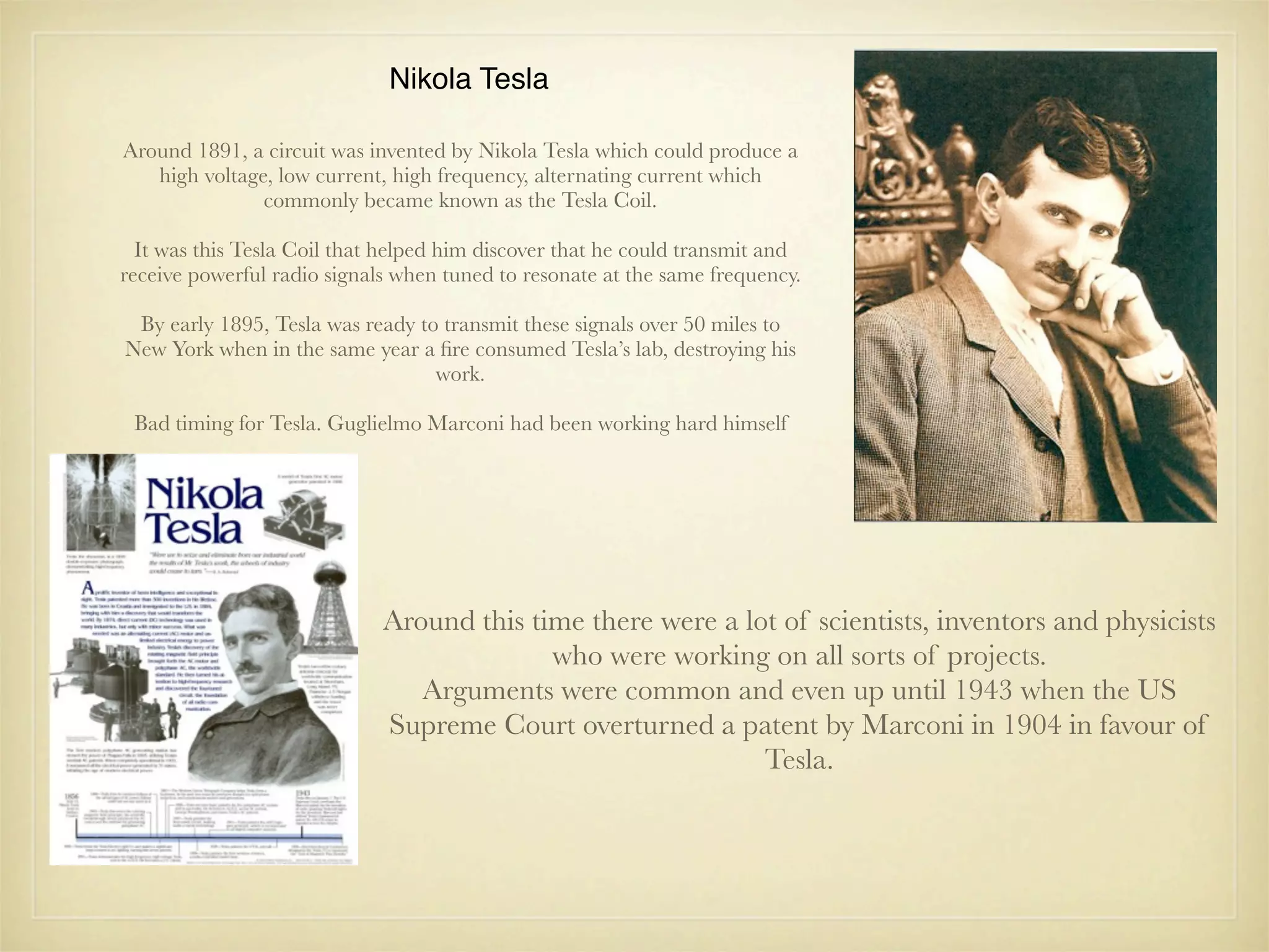Nikola Tesla

Around 1891, a circuit was invented by Nikola Tesla which could produce a
   high voltage, low current, high frequency, alternating current which
               commonly became known as the Tesla Coil.

  It was this Tesla Coil that helped him discover that he could transmit and
receive powerful radio signals when tuned to resonate at the same frequency.

 By early 1895, Tesla was ready to transmit these signals over 50 miles to
New York when in the same year a ﬁre consumed Tesla’s lab, destroying his
                                  work.

 Bad timing for Tesla. Guglielmo Marconi had been working hard himself




                             Around this time there were a lot of scientists, inventors and physicists
                                           who were working on all sorts of projects.
                                Arguments were common and even up until 1943 when the US
                             Supreme Court overturned a patent by Marconi in 1904 in favour of
                                                             Tesla.
 