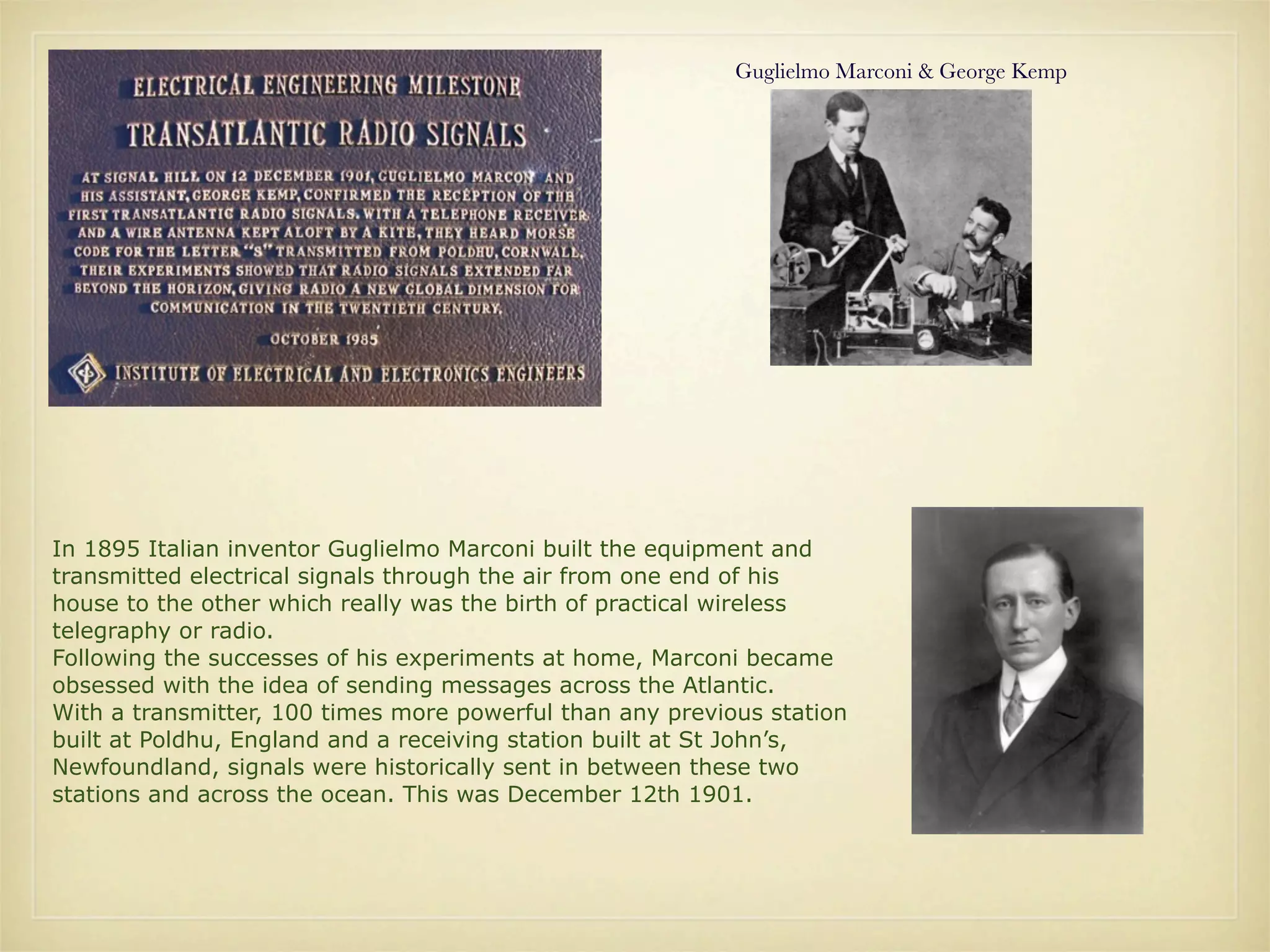 Guglielmo Marconi & George Kemp




In 1895 Italian inventor Guglielmo Marconi built the equipment and
transmitted electrical signals through the air from one end of his
house to the other which really was the birth of practical wireless
telegraphy or radio.
Following the successes of his experiments at home, Marconi became
obsessed with the idea of sending messages across the Atlantic.
With a transmitter, 100 times more powerful than any previous station
built at Poldhu, England and a receiving station built at St John’s,
Newfoundland, signals were historically sent in between these two
stations and across the ocean. This was December 12th 1901.
 