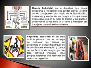 Higiene Industrial: es la disciplina que busca 
anticiparse a los peligros que pueden afectar la salud 
de los trabajadores, por medio de la identificación, 
evaluación y control de los riesgos a los que estos 
están expuestos en su lugar de trabajo y que pueden 
ocasionarles daños tanto a la salud y bienestar del 
trabajador como al medio ambiente. 
Seguridad Industrial: es un área 
multidisciplinaria que se encarga 
de minimizar los riesgos de 
accidentes en la industria a través de 
la identificación, evaluación y control 
de los factores de riesgos, ya que 
toda actividad industrial tiene 
peligros inherentes que necesitan de 
una correcta gestión. 
 