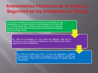 Los primeros vestigios de la preocupación por el bienestar de los
trabajadores en el medio laboral, los encontramos en el año 400
A.C. cuando Hipócrates, conocido como le padre de la medicina,
realizo las primeras observaciones sobre enfermedades laborales
de que se tenga noticia.
En 1833 se promulgara la “Ley sobre las fábricas” esta era la
primera vez que un gobierno mostraba un real interés por la salud y
seguridad de los trabajadores.
En 1970 se publica en E.U.A. “La ley de seguridad e Higiene
Ocupacional “cuyo objetivo es asegurar en lo máximo posible que
todo hombre y mujer que en esta nación trabaje en lugares seguros
y saludables
 