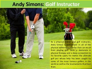 Andy Simons: Golf Instructor
As a physical trainer and golf instructor,
Andy Simon is well-versed in all of the
physical ailments or injuries that can result
from playing golf. With a doctorate in
physical therapy and a deep connection to
his favorite sport, he makes the ultimate
golf pro whose help has been sought by
some of the most famous golfers in the
world as well as the tournaments that host
them.
 