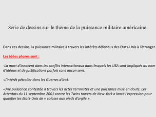 Série de dessins sur le thème de la puissance militaire américaine
Dans ces dessins, la puissance militaire à travers les intérêts défendus des Etats-Unis à l’étranger.
Les idées phares sont :
-La mort d’innocent dans les conflits internationaux dans lesquels les USA sont impliqués au nom
d’idéaux et de justifications parfois sans aucun sens.
-L’intérêt pétrolier dans les Guerres d’Irak.
-Une puissance contestée à travers les actes terroristes et une puissance mise en doute. Les
Attentats du 11 septembre 2001 contre les Twins towers de New-York a lancé l’expression pour
qualifier les Etats-Unis de « colosse aux pieds d’argile ».
 
