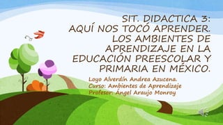 SIT. DIDACTICA 3:
AQUÍ NOS TOCÓ APRENDER.
LOS AMBIENTES DE
APRENDIZAJE EN LA
EDUCACIÓN PREESCOLAR Y
PRIMARIA EN MÉXICO.
Loyo Alverdín Andrea Azucena.
Curso: Ambientes de Aprendizaje
Profesor: Ángel Araujo Monroy
 