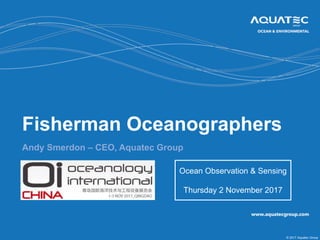 © 2017 Aquatec Group
Fisherman Oceanographers
Andy Smerdon – CEO, Aquatec Group
Ocean Observation & Sensing
Thursday 2 November 2017
 