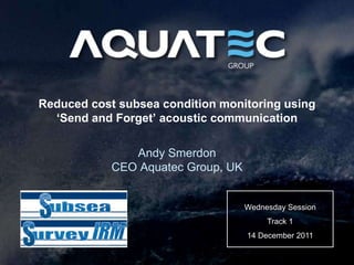 Reduced cost subsea condition monitoring using
  ‘Send and Forget’ acoustic communication

               Andy Smerdon
            CEO Aquatec Group, UK


                                    Wednesday Session
                                         Track 1
                                    14 December 2011
 