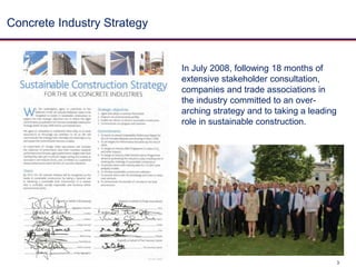 Concrete Industry Strategy In July 2008, following 18 months of extensive stakeholder consultation, companies and trade associations in the industry committed to an over-arching strategy and to taking a leading role in sustainable construction.