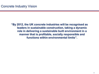 Concrete Industry Vision“By 2012, the UK concrete industries will be recognised as leaders in sustainable construction, taking a dynamic role in delivering a sustainable built environment in a manner that is profitable, socially responsible and functions within environmental limits”.