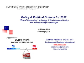 Policy & Political Outlook for 2012
     “Era of Uncertainty” in Energy & Environmental Policy
                and difficult Budget Landscape


                      14 March 2012
                        San Diego, CA



                                 Andrew Paterson 619-807-3267
                                Environmental Business International
                                          www.ebiusa.com
                                       adpaterson@gmail.com
                                         EBI: 619-295-7685
 