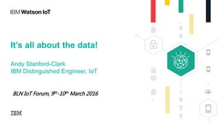 It’s all about the data!
Andy Stanford-Clark
IBM Distinguished Engineer, IoT
BLN IoT Forum, 9th-10th March 2016
 