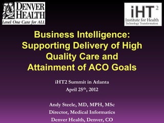 Business Intelligence:
Supporting Delivery of High
     Quality Care and
 Attainment of ACO Goals
        iHT2 Summit in Atlanta
                                      Co
           April 25th, 2012

      Andy Steele, MD, MPH, MSc
      Director, Medical Informatics
       Denver Health, Denver, CO
 