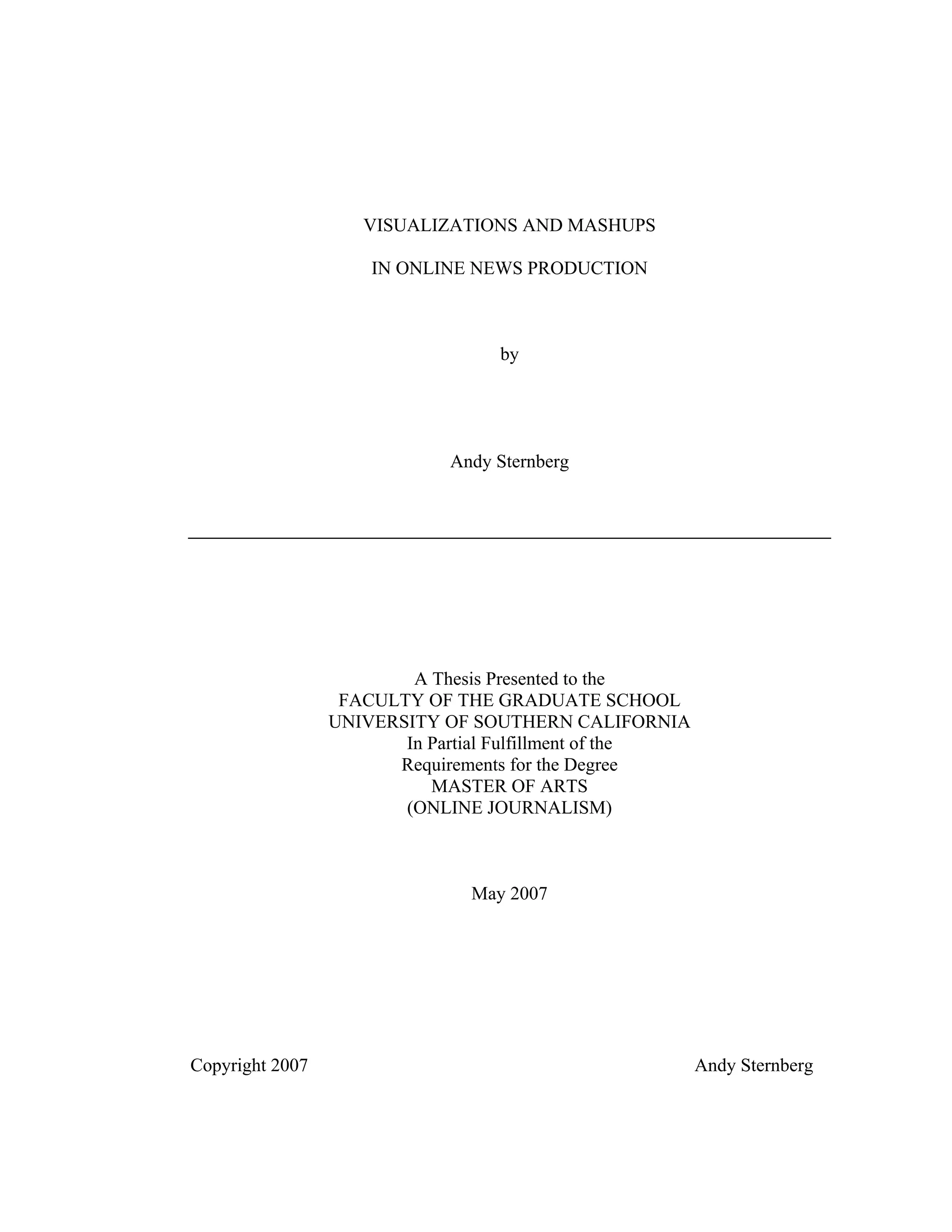 VISUALIZATIONS AND MASHUPS

                     IN ONLINE NEWS PRODUCTION



                                  by




                             Andy Sternberg




                         A Thesis Presented to the
                  FACULTY OF THE GRADUATE SCHOOL
                 UNIVERSITY OF SOUTHERN CALIFORNIA
                        In Partial Fulfillment of the
                       Requirements for the Degree
                           MASTER OF ARTS
                        (ONLINE JOURNALISM)



                               May 2007




Copyright 2007                                          Andy Sternberg
 