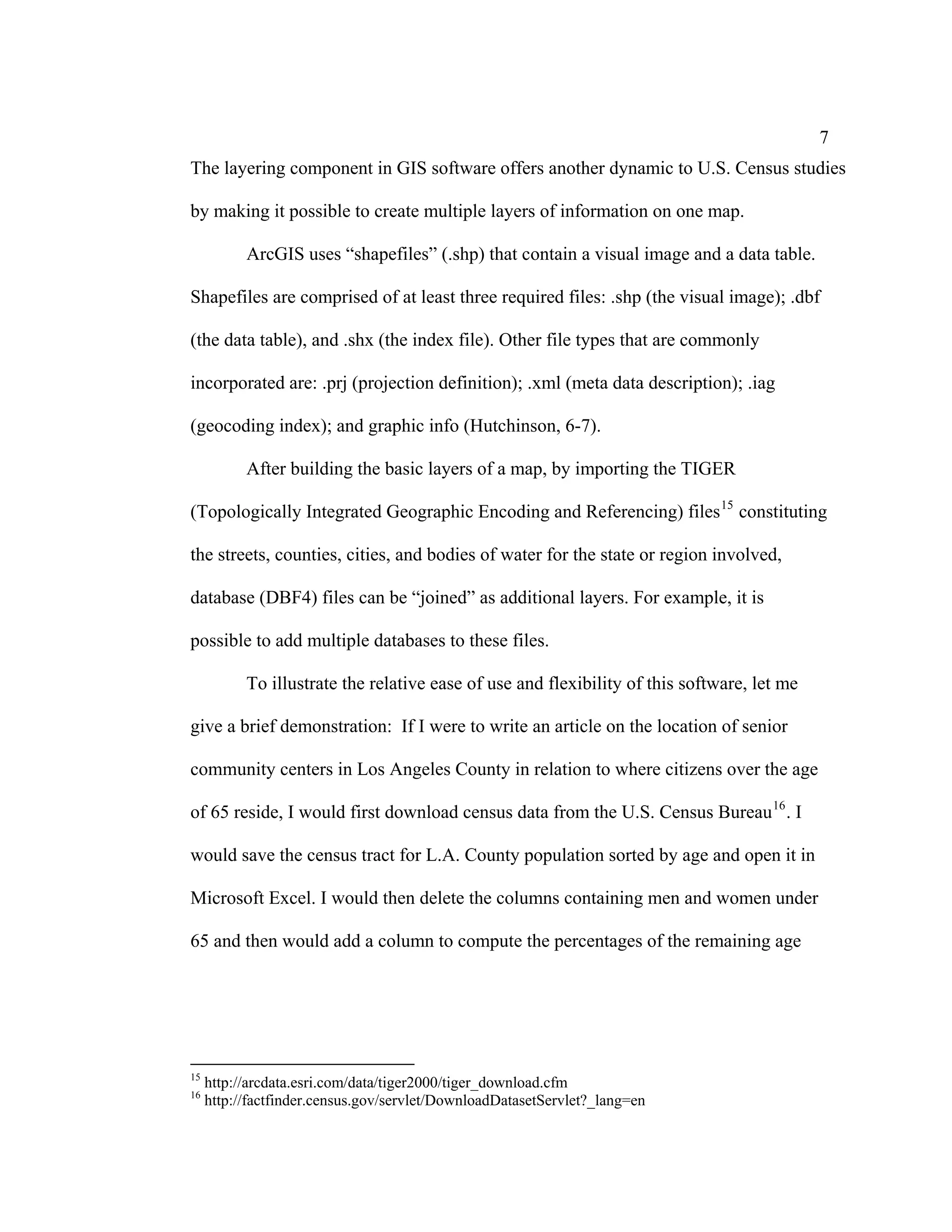 7
The layering component in GIS software offers another dynamic to U.S. Census studies

by making it possible to create multiple layers of information on one map.

           ArcGIS uses “shapefiles” (.shp) that contain a visual image and a data table.

Shapefiles are comprised of at least three required files: .shp (the visual image); .dbf

(the data table), and .shx (the index file). Other file types that are commonly

incorporated are: .prj (projection definition); .xml (meta data description); .iag

(geocoding index); and graphic info (Hutchinson, 6-7).

           After building the basic layers of a map, by importing the TIGER

(Topologically Integrated Geographic Encoding and Referencing) files 15 constituting

the streets, counties, cities, and bodies of water for the state or region involved,

database (DBF4) files can be “joined” as additional layers. For example, it is

possible to add multiple databases to these files.

           To illustrate the relative ease of use and flexibility of this software, let me

give a brief demonstration: If I were to write an article on the location of senior

community centers in Los Angeles County in relation to where citizens over the age

of 65 reside, I would first download census data from the U.S. Census Bureau 16 . I

would save the census tract for L.A. County population sorted by age and open it in

Microsoft Excel. I would then delete the columns containing men and women under

65 and then would add a column to compute the percentages of the remaining age




15
     http://arcdata.esri.com/data/tiger2000/tiger_download.cfm
16
     http://factfinder.census.gov/servlet/DownloadDatasetServlet?_lang=en
 