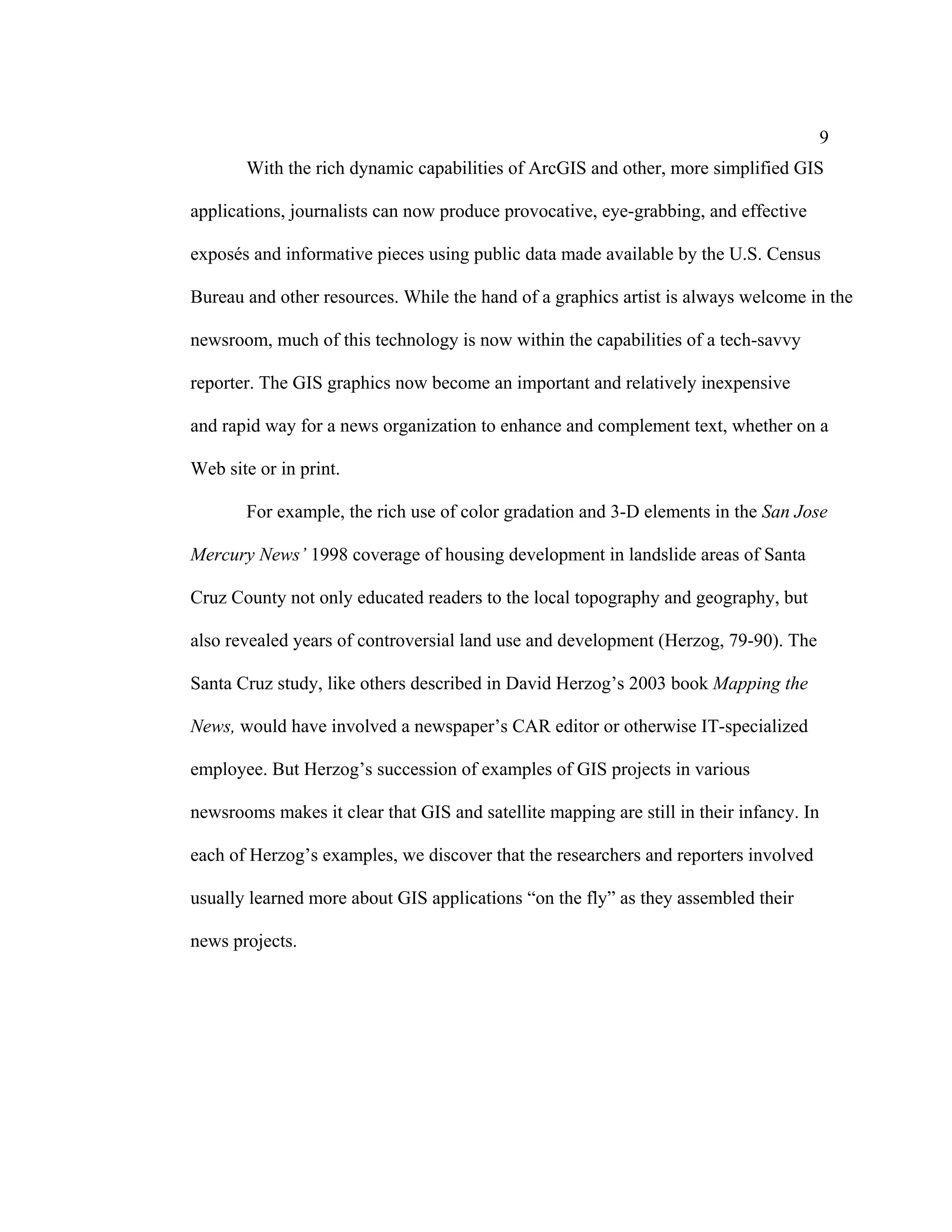 9
       With the rich dynamic capabilities of ArcGIS and other, more simplified GIS

applications, journalists can now produce provocative, eye-grabbing, and effective

exposés and informative pieces using public data made available by the U.S. Census

Bureau and other resources. While the hand of a graphics artist is always welcome in the

newsroom, much of this technology is now within the capabilities of a tech-savvy

reporter. The GIS graphics now become an important and relatively inexpensive

and rapid way for a news organization to enhance and complement text, whether on a

Web site or in print.

       For example, the rich use of color gradation and 3-D elements in the San Jose

Mercury News’ 1998 coverage of housing development in landslide areas of Santa

Cruz County not only educated readers to the local topography and geography, but

also revealed years of controversial land use and development (Herzog, 79-90). The

Santa Cruz study, like others described in David Herzog’s 2003 book Mapping the

News, would have involved a newspaper’s CAR editor or otherwise IT-specialized

employee. But Herzog’s succession of examples of GIS projects in various

newsrooms makes it clear that GIS and satellite mapping are still in their infancy. In

each of Herzog’s examples, we discover that the researchers and reporters involved

usually learned more about GIS applications “on the fly” as they assembled their

news projects.
 