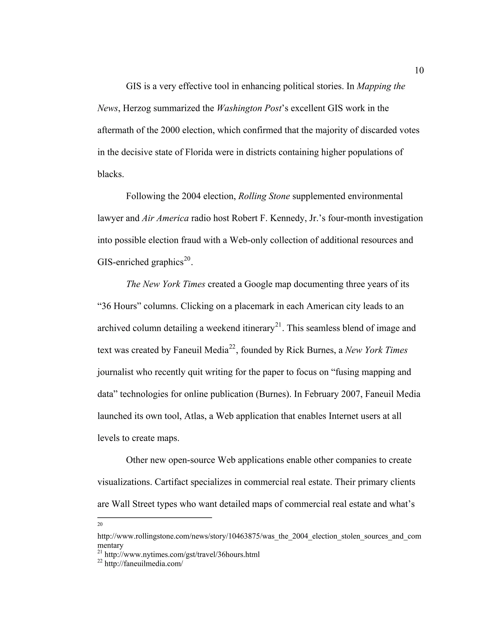 10
          GIS is a very effective tool in enhancing political stories. In Mapping the

News, Herzog summarized the Washington Post’s excellent GIS work in the

aftermath of the 2000 election, which confirmed that the majority of discarded votes

in the decisive state of Florida were in districts containing higher populations of

blacks.

          Following the 2004 election, Rolling Stone supplemented environmental

lawyer and Air America radio host Robert F. Kennedy, Jr.’s four-month investigation

into possible election fraud with a Web-only collection of additional resources and

GIS-enriched graphics 20 .

          The New York Times created a Google map documenting three years of its

“36 Hours” columns. Clicking on a placemark in each American city leads to an

archived column detailing a weekend itinerary 21 . This seamless blend of image and

text was created by Faneuil Media 22 , founded by Rick Burnes, a New York Times

journalist who recently quit writing for the paper to focus on “fusing mapping and

data” technologies for online publication (Burnes). In February 2007, Faneuil Media

launched its own tool, Atlas, a Web application that enables Internet users at all

levels to create maps.

          Other new open-source Web applications enable other companies to create

visualizations. Cartifact specializes in commercial real estate. Their primary clients

are Wall Street types who want detailed maps of commercial real estate and what’s
20

http://www.rollingstone.com/news/story/10463875/was_the_2004_election_stolen_sources_and_com
mentary
21
   http://www.nytimes.com/gst/travel/36hours.html
22
   http://faneuilmedia.com/
 