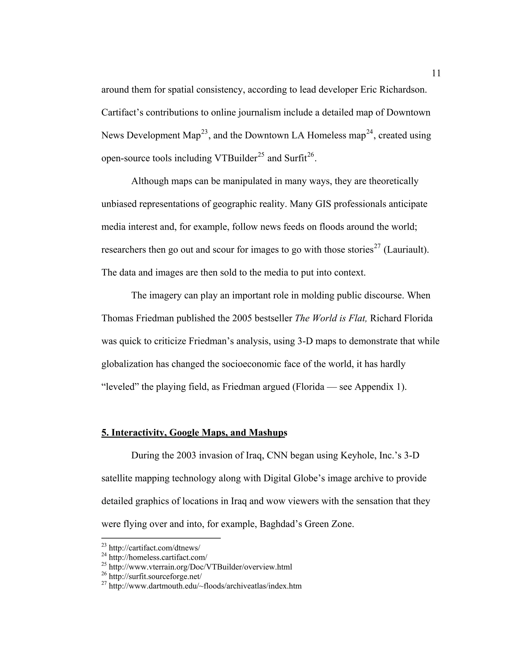 11
around them for spatial consistency, according to lead developer Eric Richardson.

Cartifact’s contributions to online journalism include a detailed map of Downtown

News Development Map 23 , and the Downtown LA Homeless map 24 , created using

open-source tools including VTBuilder 25 and Surfit 26 .

        Although maps can be manipulated in many ways, they are theoretically

unbiased representations of geographic reality. Many GIS professionals anticipate

media interest and, for example, follow news feeds on floods around the world;

researchers then go out and scour for images to go with those stories 27 (Lauriault).

The data and images are then sold to the media to put into context.

        The imagery can play an important role in molding public discourse. When

Thomas Friedman published the 2005 bestseller The World is Flat, Richard Florida

was quick to criticize Friedman’s analysis, using 3-D maps to demonstrate that while

globalization has changed the socioeconomic face of the world, it has hardly

“leveled” the playing field, as Friedman argued (Florida — see Appendix 1).



5. Interactivity, Google Maps, and Mashups

        During the 2003 invasion of Iraq, CNN began using Keyhole, Inc.’s 3-D

satellite mapping technology along with Digital Globe’s image archive to provide

detailed graphics of locations in Iraq and wow viewers with the sensation that they

were flying over and into, for example, Baghdad’s Green Zone.
23
   http://cartifact.com/dtnews/
24
   http://homeless.cartifact.com/
25
   http://www.vterrain.org/Doc/VTBuilder/overview.html
26
   http://surfit.sourceforge.net/
27
   http://www.dartmouth.edu/~floods/archiveatlas/index.htm
 