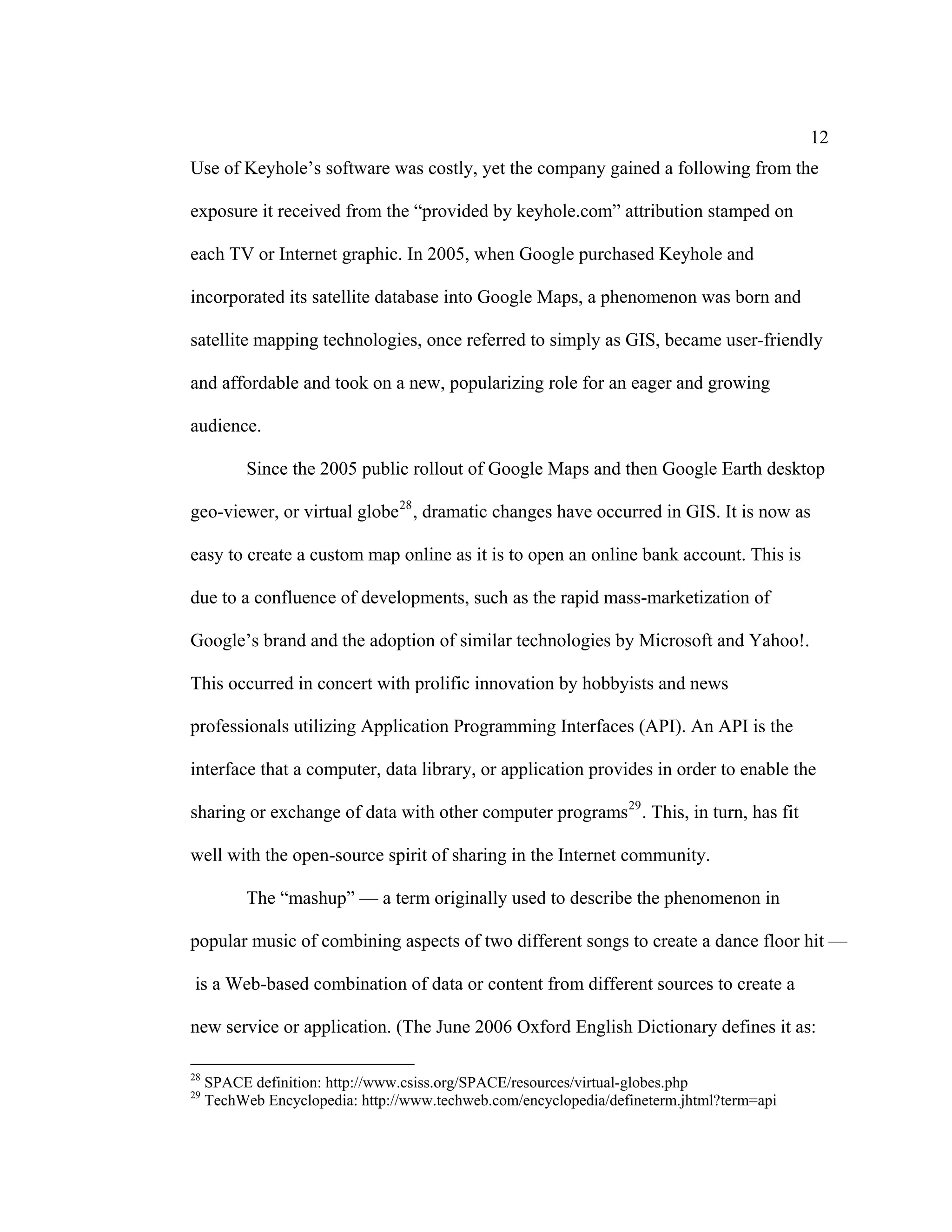 12
Use of Keyhole’s software was costly, yet the company gained a following from the

exposure it received from the “provided by keyhole.com” attribution stamped on

each TV or Internet graphic. In 2005, when Google purchased Keyhole and

incorporated its satellite database into Google Maps, a phenomenon was born and

satellite mapping technologies, once referred to simply as GIS, became user-friendly

and affordable and took on a new, popularizing role for an eager and growing

audience.

           Since the 2005 public rollout of Google Maps and then Google Earth desktop

geo-viewer, or virtual globe 28 , dramatic changes have occurred in GIS. It is now as

easy to create a custom map online as it is to open an online bank account. This is

due to a confluence of developments, such as the rapid mass-marketization of

Google’s brand and the adoption of similar technologies by Microsoft and Yahoo!.

This occurred in concert with prolific innovation by hobbyists and news

professionals utilizing Application Programming Interfaces (API). An API is the

interface that a computer, data library, or application provides in order to enable the

sharing or exchange of data with other computer programs 29 . This, in turn, has fit

well with the open-source spirit of sharing in the Internet community.

           The “mashup” — a term originally used to describe the phenomenon in

popular music of combining aspects of two different songs to create a dance floor hit —

is a Web-based combination of data or content from different sources to create a

new service or application. (The June 2006 Oxford English Dictionary defines it as:

28
     SPACE definition: http://www.csiss.org/SPACE/resources/virtual-globes.php
29
     TechWeb Encyclopedia: http://www.techweb.com/encyclopedia/defineterm.jhtml?term=api
 
